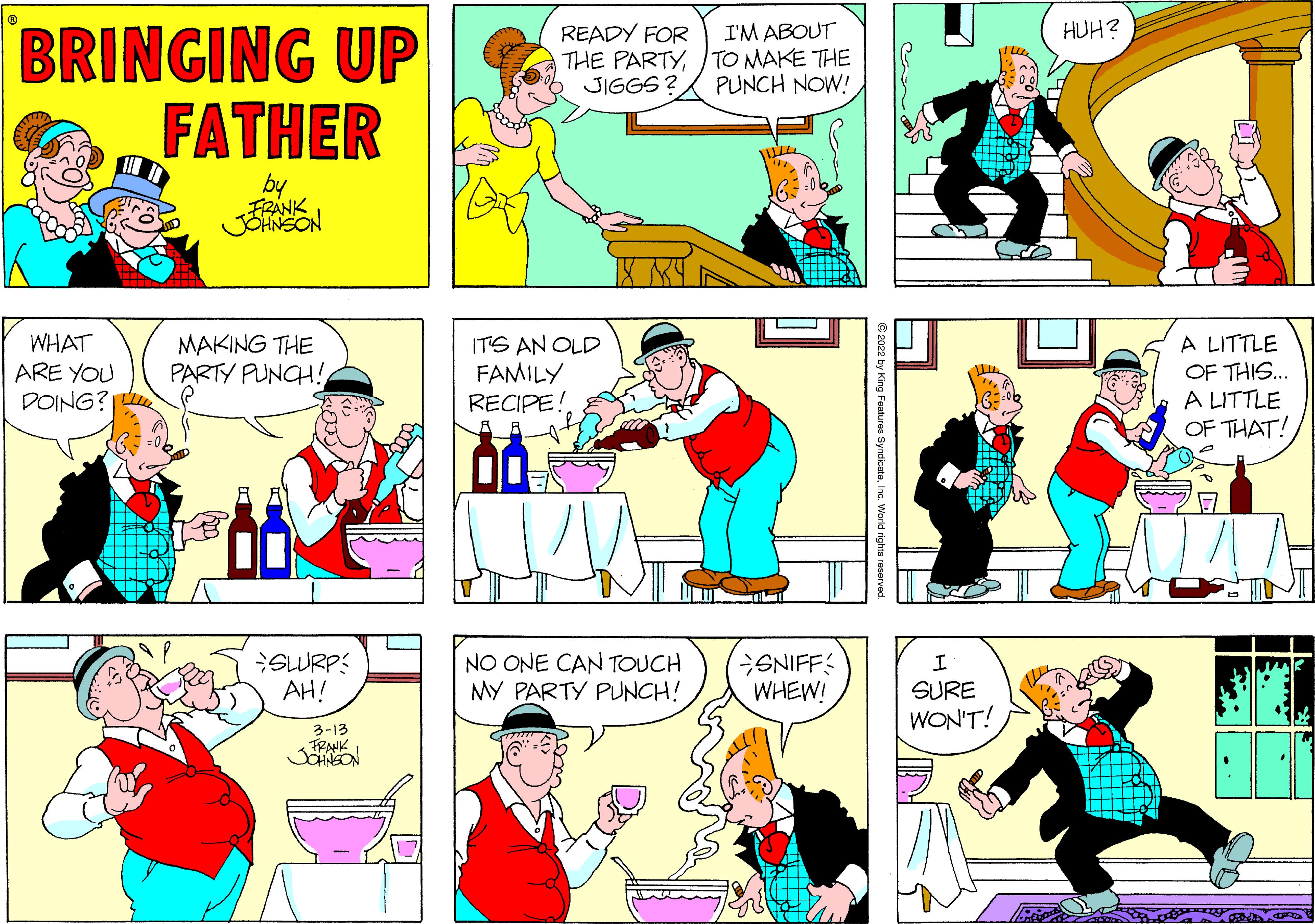 Organism OCR: HUH? BRINGING UP FATHER READY FOR THE PARTY/ TO MAKE THE JIGGS ? I'M ABOUT PUNCH NOW! by FRANK JOANSON MAKING THE PARTY PUNCH! WHAT A LITTLE ITS AN OLD FAMILY RECIPE! OF THIS.. A LITTLE OF THAT! ARE YOU DOING? SLURP: AH! NO ONE CAN TOUCH MY PARTY PUNCH! ENIFF WHEW! SURE WON'T! 3-13 HUH? BRINGING UP FATHER READY FOR THE PARTY/ TO MAKE THE JIGGS ? I'M ABOUT PUNCH NOW! by FRANK JOANSON MAKING THE PARTY PUNCH! WHAT A LITTLE ITS AN OLD FAMILY RECIPE! OF THIS.. A LITTLE OF THAT! ARE YOU DOING? SLURP: AH! NO ONE CAN TOUCH MY PARTY PUNCH! ENIFF WHEW! SURE WON'T! 3-13