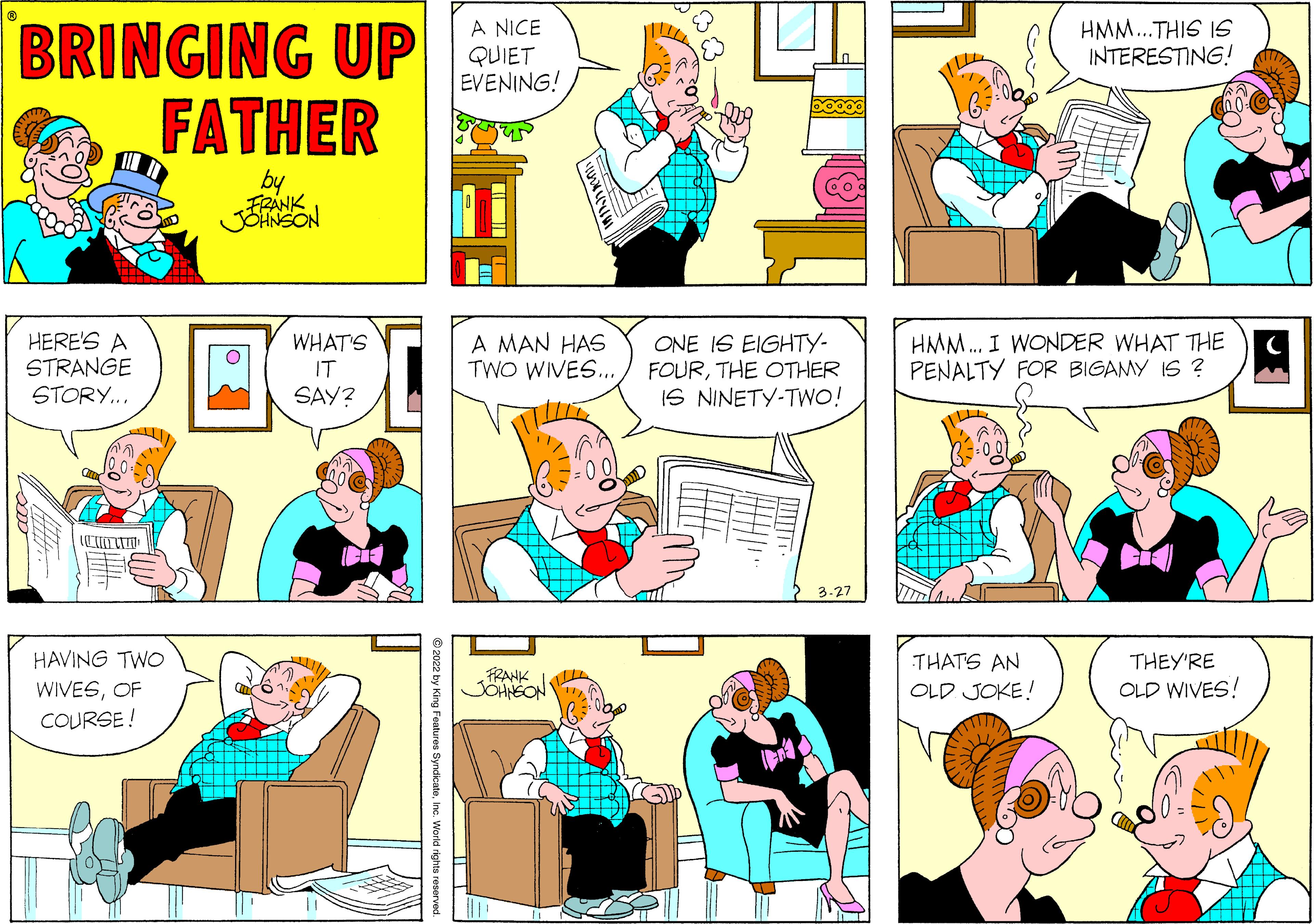 Art OCR: BRINGING UP FATHER A NICE QUIET EVENING! HMM..THIS IS INTERESTING! by HERE'S A STRANGE STORY... A MAN HAS TWO WIVES.. HMM. I WONDER WHAT THE PENALTY FOR BIGAMY IS ? WHAT'S ONE IS EIGHTY- FOURTHE OTHER IS NINETY-TWO! IT SAY? 3-27 HAVING TWO THATS AN OLD JOKE! THEY'RE FRANK JOHNEON OLD WIVES! WIVESOF COURSE ! BRINGING UP FATHER A NICE QUIET EVENING! HMM..THIS IS INTERESTING! by HERE'S A STRANGE STORY... A MAN HAS TWO WIVES.. HMM. I WONDER WHAT THE PENALTY FOR BIGAMY IS ? WHAT'S ONE IS EIGHTY- FOURTHE OTHER IS NINETY-TWO! IT SAY? 3-27 HAVING TWO THATS AN OLD JOKE! THEY'RE FRANK JOHNEON OLD WIVES! WIVESOF COURSE !