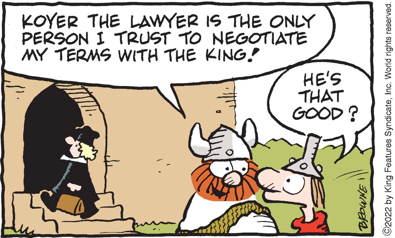 Interaction OCR: KOYER THE LAWYER IS THE ONLY PERSON I TRUST TO NEGOTIATE MY TERMS WITH THE KING! HE'S THAT GOOD? ©2022 by King Features SyndicateInc. World rights reserved. KOYER THE LAWYER IS THE ONLY PERSON I TRUST TO NEGOTIATE MY TERMS WITH THE KING! HE'S THAT GOOD? ©2022 by King Features SyndicateInc. World rights reserved.