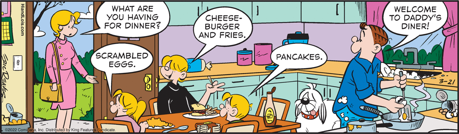 Illustration OCR: WHAT ARE YOU HAVING FOR DINNER? CHEESE- BURGER AND FRIES. WELCOME TO DADDY'S DINER! SCRAMBLED EGGS. PANCAKES. 3-21 2022 ComicanaInc. Distributed by King Features HiandLois.com WHAT ARE YOU HAVING FOR DINNER? CHEESE- BURGER AND FRIES. WELCOME TO DADDY'S DINER! SCRAMBLED EGGS. PANCAKES. 3-21 2022 ComicanaInc. Distributed by King Features HiandLois.com