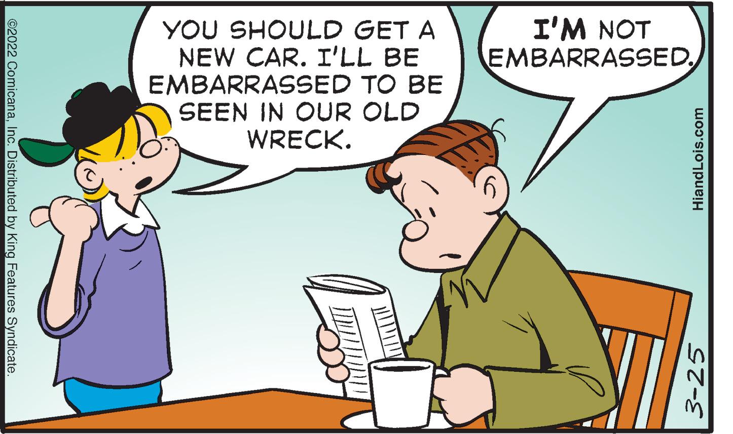Hat OCR: I'M NOT EMBARRASSEDYOU SHOULD GET A NEW CAR. I'LL BE EMBARRASSED TO BE SEEN IN OUR OLD WRECK. ©2022 ComicanaInc. Distributed by King Features Syndicate. 3-25 HiandLois.com I'M NOT EMBARRASSEDYOU SHOULD GET A NEW CAR. I'LL BE EMBARRASSED TO BE SEEN IN OUR OLD WRECK. ©2022 ComicanaInc. Distributed by King Features Syndicate. 3-25 HiandLois.com