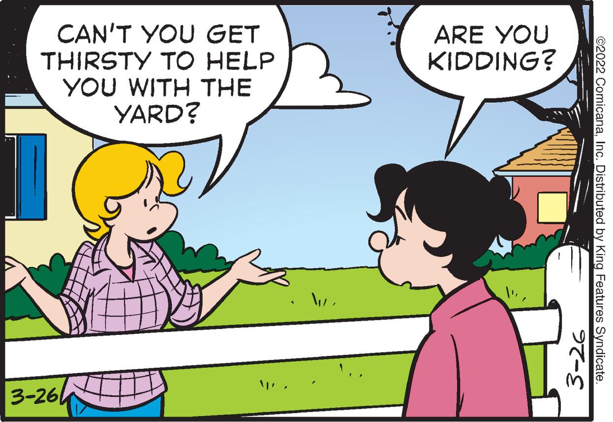 Organism OCR: CAN'T YOU GET THIRSTY TO HELP YOU WITH THE YARD? ARE YOU KIDDING? 3-26 ©2022 ComicanaInc. Distributed by King Features Syndicate. ??-S CAN'T YOU GET THIRSTY TO HELP YOU WITH THE YARD? ARE YOU KIDDING? 3-26 ©2022 ComicanaInc. Distributed by King Features Syndicate. ?? -S