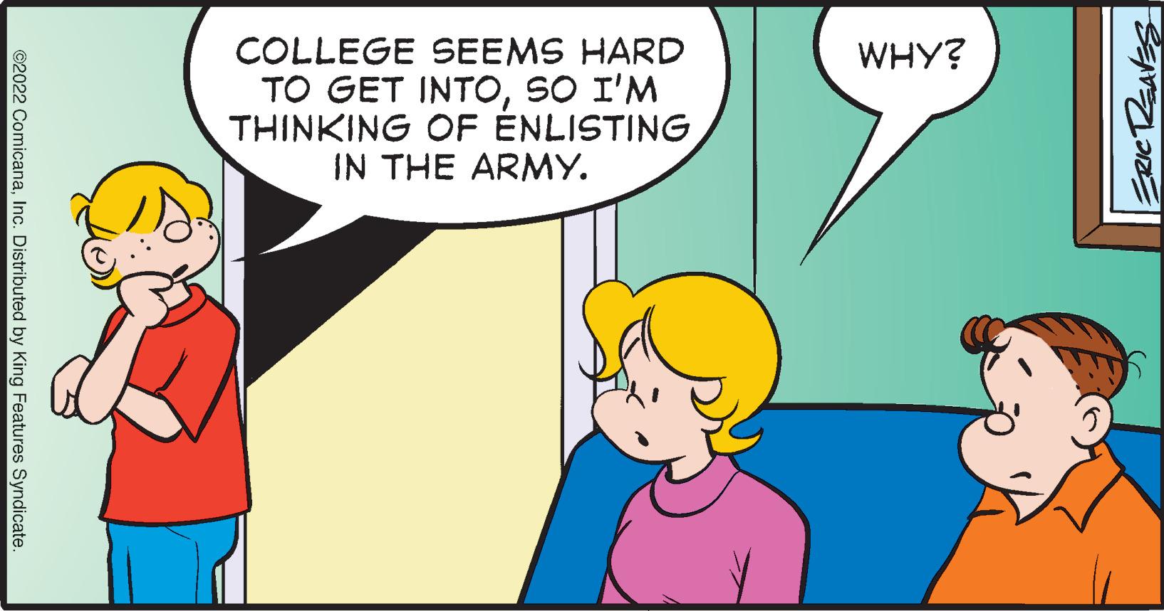 Mammal OCR: COLLEGE SEEMS HARD TO GET INTOSO I'M THINKING OF ÉNLISTING IN THE ARMY. WHY? ©2022 ComicanaInc. Distributed by King Features Syndicate. COLLEGE SEEMS HARD TO GET INTOSO I'M THINKING OF ÉNLISTING IN THE ARMY. WHY? ©2022 ComicanaInc. Distributed by King Features Syndicate.