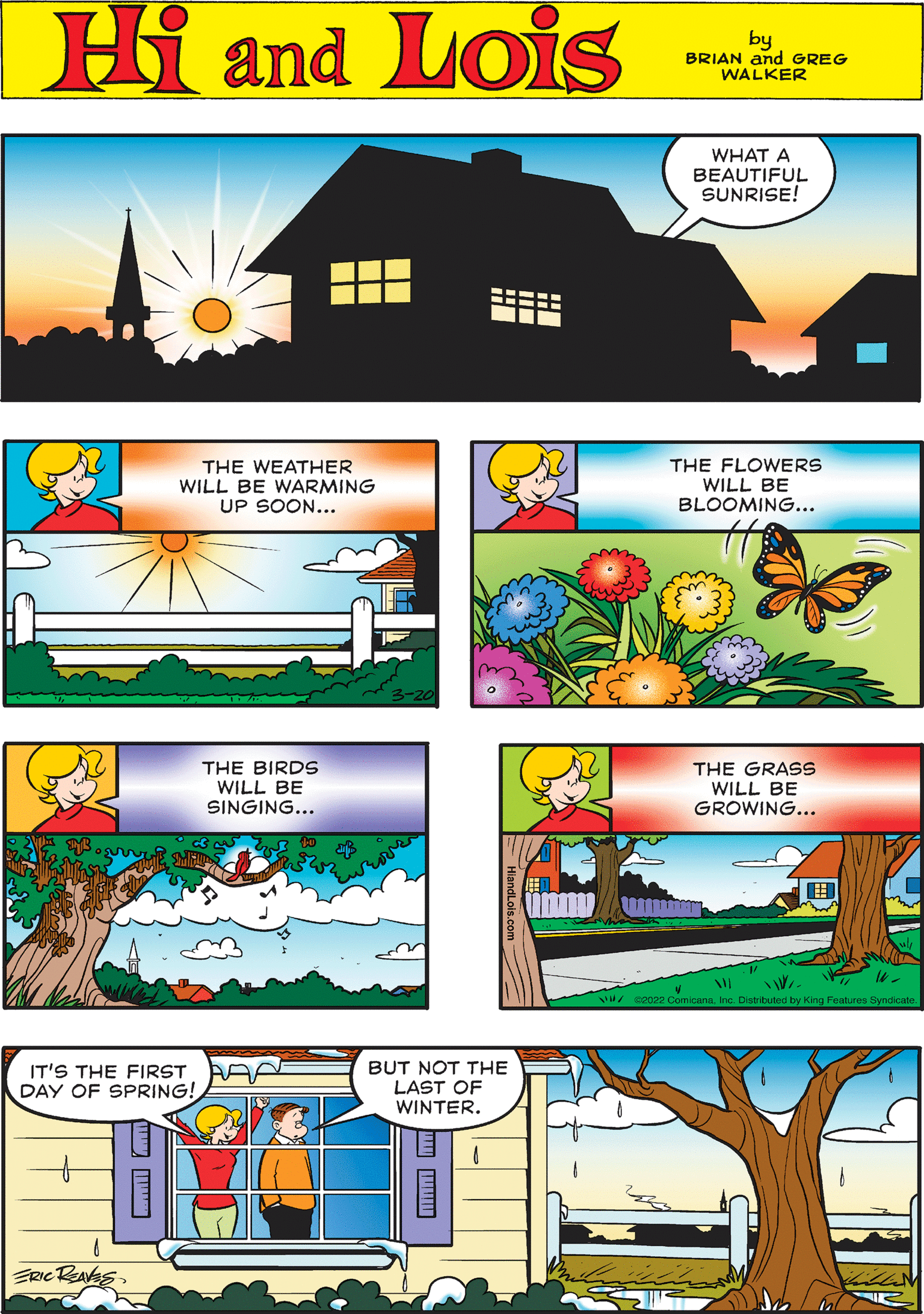 Graphics OCR: WHAT A BEAUTIFUL SUNRISE! Hi Lois amd by BRIAN and GREG WALKER THE WEATHER WILL BE WARMING UP SOON... THE FLOWERS WILL BE BLOOMING... THE BIRDS WILL BE SINGING... THE GRASS WILL BE GROWING... IT'S THE FIRST DAY OF SPRING! BUT NOT THE LAST OF WINTER. ERIC RaksInc. Distributed by King Features Syndicate WHAT A BEAUTIFUL SUNRISE! Hi Lois amd by BRIAN and GREG WALKER THE WEATHER WILL BE WARMING UP SOON... THE FLOWERS WILL BE BLOOMING... THE BIRDS WILL BE SINGING... THE GRASS WILL BE GROWING... IT'S THE FIRST DAY OF SPRING! BUT NOT THE LAST OF WINTER. ERIC RaksWl/ san22 ComicanaInc. Distributed by King Features Syndicate