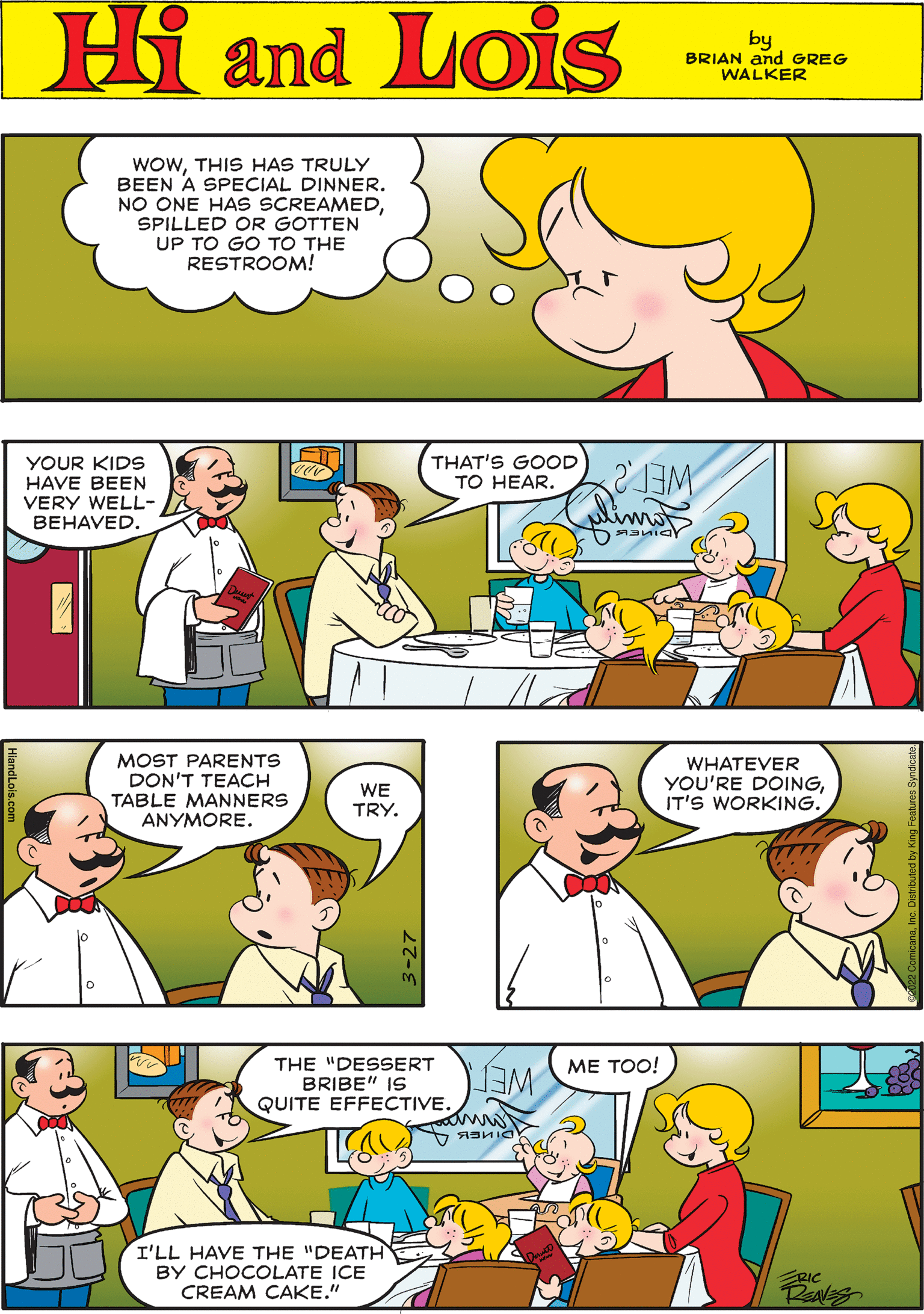 Organism OCR: Hi Lois WOWTHIS HAS TRULY BEEN A SPECIAL DINNER. NO ONE HAS SCREAMEDSPILLED OR GOTTEN UP TO GO TO THE RESTROOM! amd by BRIAN and GREG WALKER THAT'S GOOD TO HEAR. YOUR KIDS HAVE BEEN VERY WELL- BEHAVED. MOST PARENTS DON'T TEACH TABLE MANNERS ANYMORE. WE TRY. ?? ???! WHATEVER YOU'RE DOINGIT'S WORKING. THE "DESSERT BRIBE" IS QUITE EFFECTIVE. WET I'LL HAVE THE "DEATH BY CHOCOLATE ICE CREAM CAKE." RIC 3-27 Hi Lois WOWTHIS HAS TRULY BEEN A SPECIAL DINNER. NO ONE HAS SCREAMEDSPILLED OR GOTTEN UP TO GO TO THE RESTROOM! amd by BRIAN and GREG WALKER THAT'S GOOD TO HEAR. YOUR KIDS HAVE BEEN VERY WELL- BEHAVED. MOST PARENTS DON'T TEACH TABLE MANNERS ANYMORE. WE TRY. ?? ???! WHATEVER YOU'RE DOINGIT'S WORKING. THE "DESSERT BRIBE" IS QUITE EFFECTIVE. WET I'LL HAVE THE "DEATH BY CHOCOLATE ICE CREAM CAKE." RIC 3-27