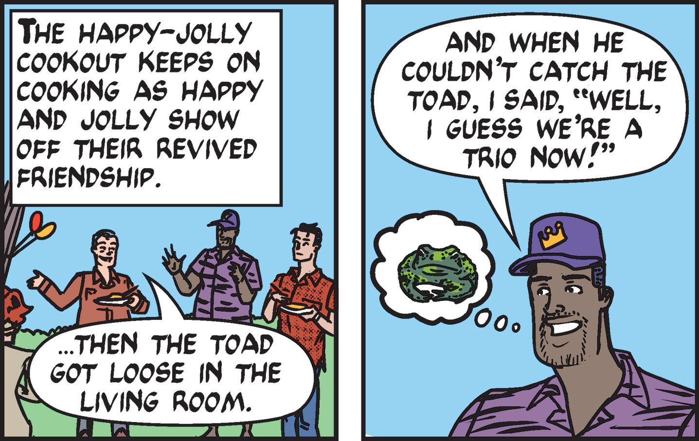Happy OCR: THE HAPPY-JOLLY COOKOUT KEEPS ON |COOKING AS HAPPY AND JOLLY SHOW OFF THEIR REVIVED FRIENDSHIP. AND WHEN HE COULDN'T CATCH THE TOADI GUESS WE'RE A TRIO NOW!" 00 ..THEN THE TOAD GOT LOOSE IN THE LIVING ROOM. THE HAPPY-JOLLY COOKOUT KEEPS ON |COOKING AS HAPPY AND JOLLY SHOW OFF THEIR REVIVED FRIENDSHIP. AND WHEN HE COULDN'T CATCH THE TOADI SAIDI GUESS WE'RE A TRIO NOW!" 00 ..THEN THE TOAD GOT LOOSE IN THE LIVING ROOM.