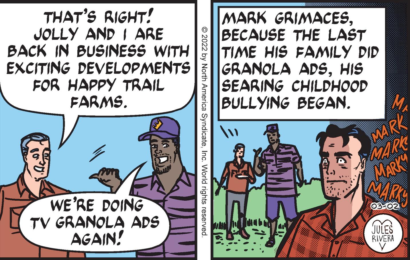Comic book OCR: THAT'S RIGHT! JOLLY AND I ARE BACK IN BUSINESS WITH EXCITING DEVELOPMENTS FOR HAPPY TRAIL FARMS. MARK GRIMACESBECAUSE THE LAST TIME HIS FAMILY DID GRANOLA ADSHIS SEARING CHILDHOOD BULLYING BEGAN. MA MARK MARK MARK" NARS WE'RE DOING TV GRANOLA ADS AGAIN! 03-02 JULES RIVERA © 2022 by North America SyndicateInc. World rights reserved. THAT'S RIGHT! JOLLY AND I ARE BACK IN BUSINESS WITH EXCITING DEVELOPMENTS FOR HAPPY TRAIL FARMS. MARK GRIMACESBECAUSE THE LAST TIME HIS FAMILY DID GRANOLA ADSHIS SEARING CHILDHOOD BULLYING BEGAN. MA MARK MARK MARK" NARS WE'RE DOING TV GRANOLA ADS AGAIN! 03-02 JULES RIVERA © 2022 by North America SyndicateInc. World rights reserved.