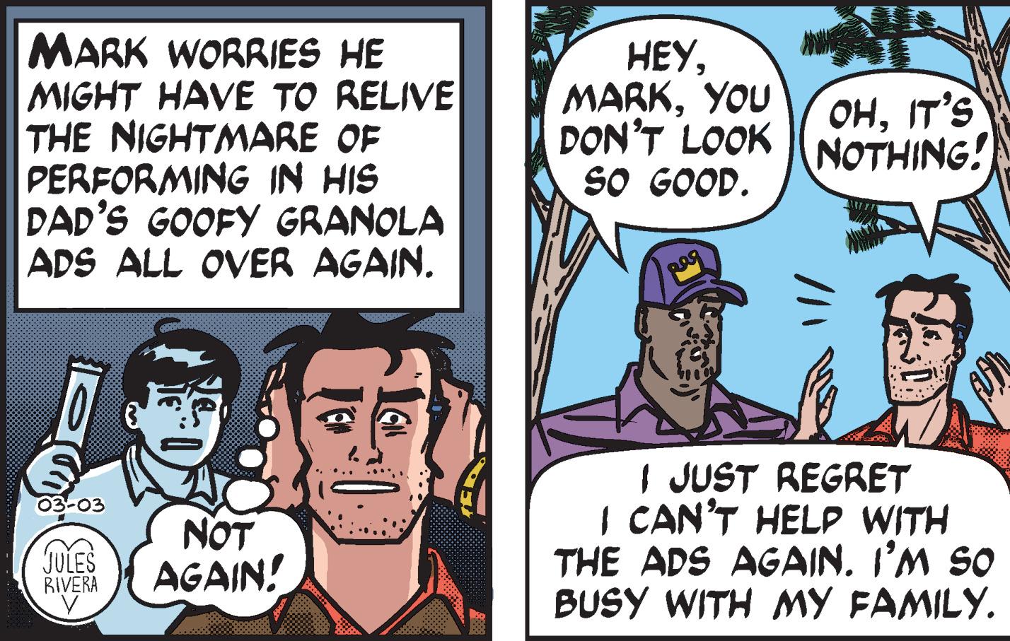 People OCR: MARK WORRIES HE MIGHT HAVE TO RELIVE THE NIGHTMARE OF PERFORMING IN HIS DAD'S GOOFY GRANOLA ADS ALL OVER AGAIN. ???YOU DON'T LOOK sO GOOD. OHIT'S NOTHING! I JUST REGRET I CAN'T HELP WITH THE ADS AGAIN. I’M SO BUSY WITH MY FAMILY. 03-03 JULES BIVERA NOT AGAIN! MARK WORRIES HE MIGHT HAVE TO RELIVE THE NIGHTMARE OF PERFORMING IN HIS DAD'S GOOFY GRANOLA ADS ALL OVER AGAIN. ???YOU DON'T LOOK sO GOOD. OHIT'S NOTHING! I JUST REGRET I CAN'T HELP WITH THE ADS AGAIN. I’M SO BUSY WITH MY FAMILY. 03-03 JULES BIVERA NOT AGAIN!