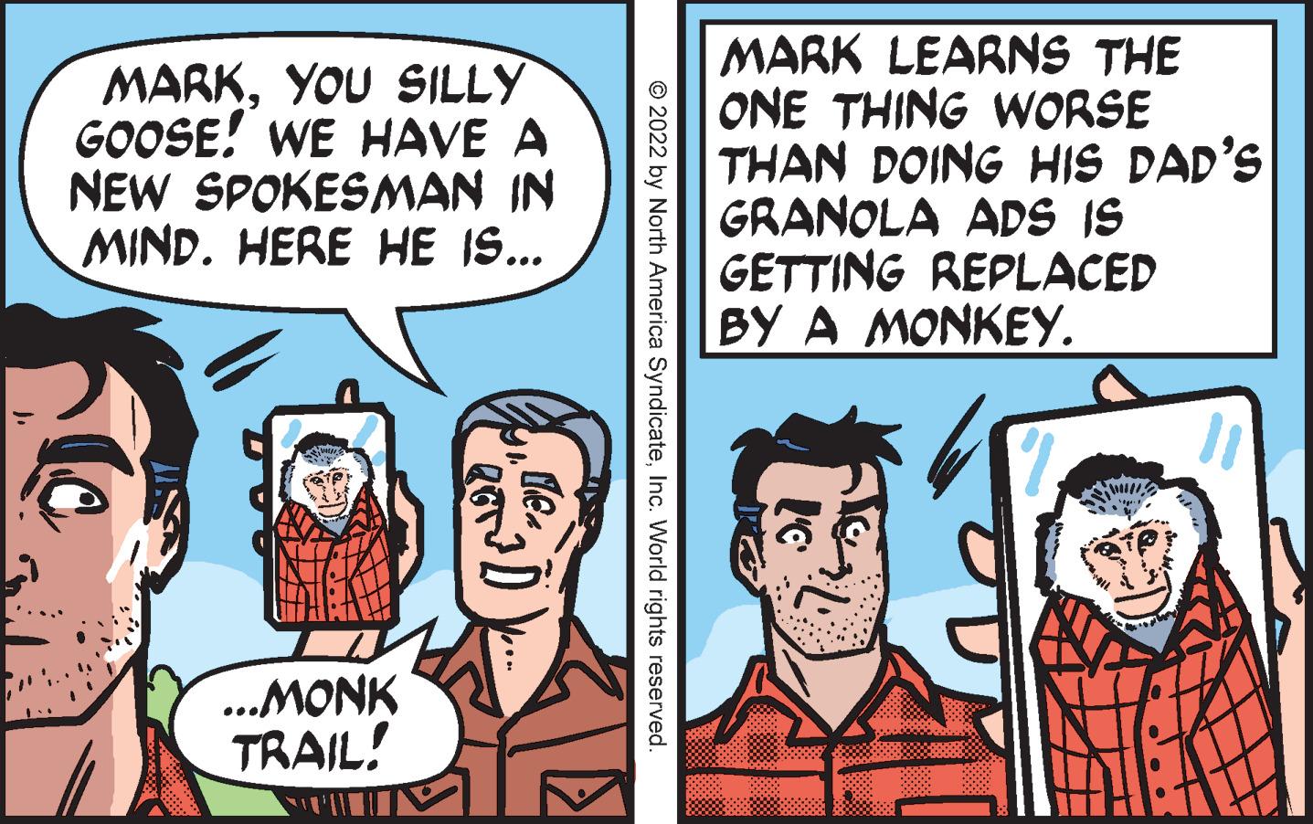 Art OCR: MARKYOU SILLY GOOSE! WE HAVE A NEW SPOKESMAN IN MIND. HERE HE IS... MARK LEARNS THE ONE THING WORSE THAN DOING HIS DAD'S GRANOLA ADS IS GETTING REPLACED BY A MONKEY. ..MONK TRAIL! © 2022 by North America SyndicateInc. World rights reserved. ... MARKYOU SILLY GOOSE! WE HAVE A NEW SPOKESMAN IN MIND. HERE HE IS... MARK LEARNS THE ONE THING WORSE THAN DOING HIS DAD'S GRANOLA ADS IS GETTING REPLACED BY A MONKEY. ..MONK TRAIL! © 2022 by North America SyndicateInc. World rights reserved. ...