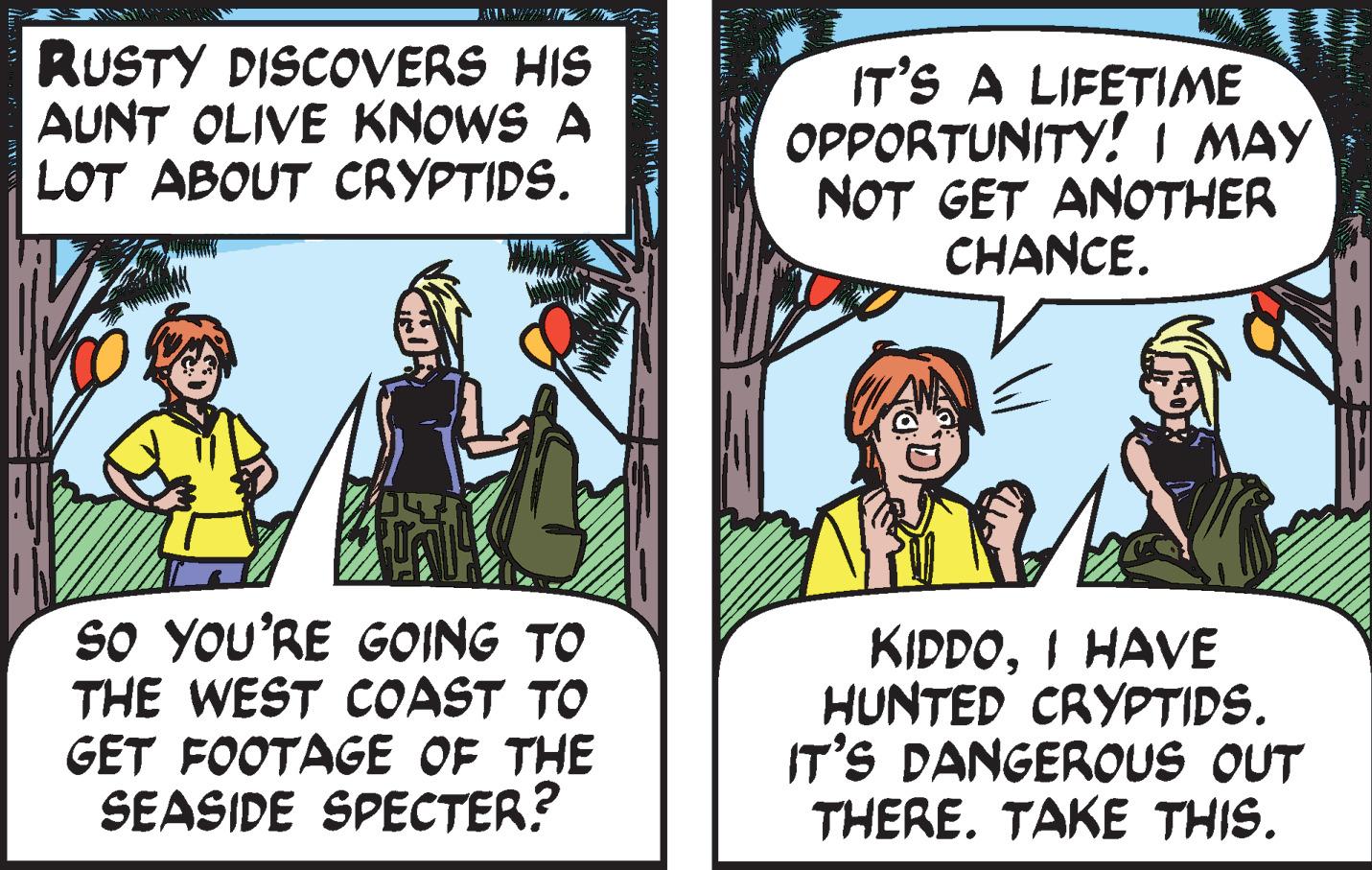 Humour OCR: RUSTY DISCOVERS HIS AUNT OLIVE KNOWS A LOT ABOUT CRYPTIDS. IT'S A LIFETIME OPPORTUNITY! I MAY NOT GET ANOTHER CHANCE. SO YOU'RE GOING TO THE WEST COAST TO GET FOOTAGE OF THE SEASIDE SPECTER? KIDDOI HAVE HUNTED CRYPTIDS. IT'S DANGEROUS OUT THERE. TAKE THIS. RUSTY DISCOVERS HIS AUNT OLIVE KNOWS A LOT ABOUT CRYPTIDS. IT'S A LIFETIME OPPORTUNITY! I MAY NOT GET ANOTHER CHANCE. SO YOU'RE GOING TO THE WEST COAST TO GET FOOTAGE OF THE SEASIDE SPECTER? KIDDOI HAVE HUNTED CRYPTIDS. IT'S DANGEROUS OUT THERE. TAKE THIS.