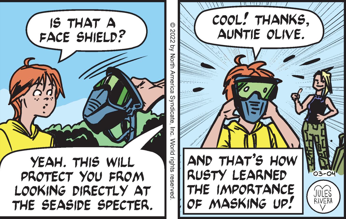Publication OCR: IS THAT A FACE SHIELD? COOL! THANKSAUNTIE OLIVE. YEAH. THIS WILL PROTECT YOU FROM LOOKING DIRECTLY AT THE SEASIDE SPECTER. AND THAT'S HOW RUSTY LEARNED THE IMPORTANCE 03-04 JULES RIVERA OF MASKING UP! © 2022 by North America SyndicateInc. World rights reserved. IS THAT A FACE SHIELD? COOL! THANKSAUNTIE OLIVE. YEAH. THIS WILL PROTECT YOU FROM LOOKING DIRECTLY AT THE SEASIDE SPECTER. AND THAT'S HOW RUSTY LEARNED THE IMPORTANCE 03-04 JULES RIVERA OF MASKING UP! © 2022 by North America SyndicateInc. World rights reserved.
