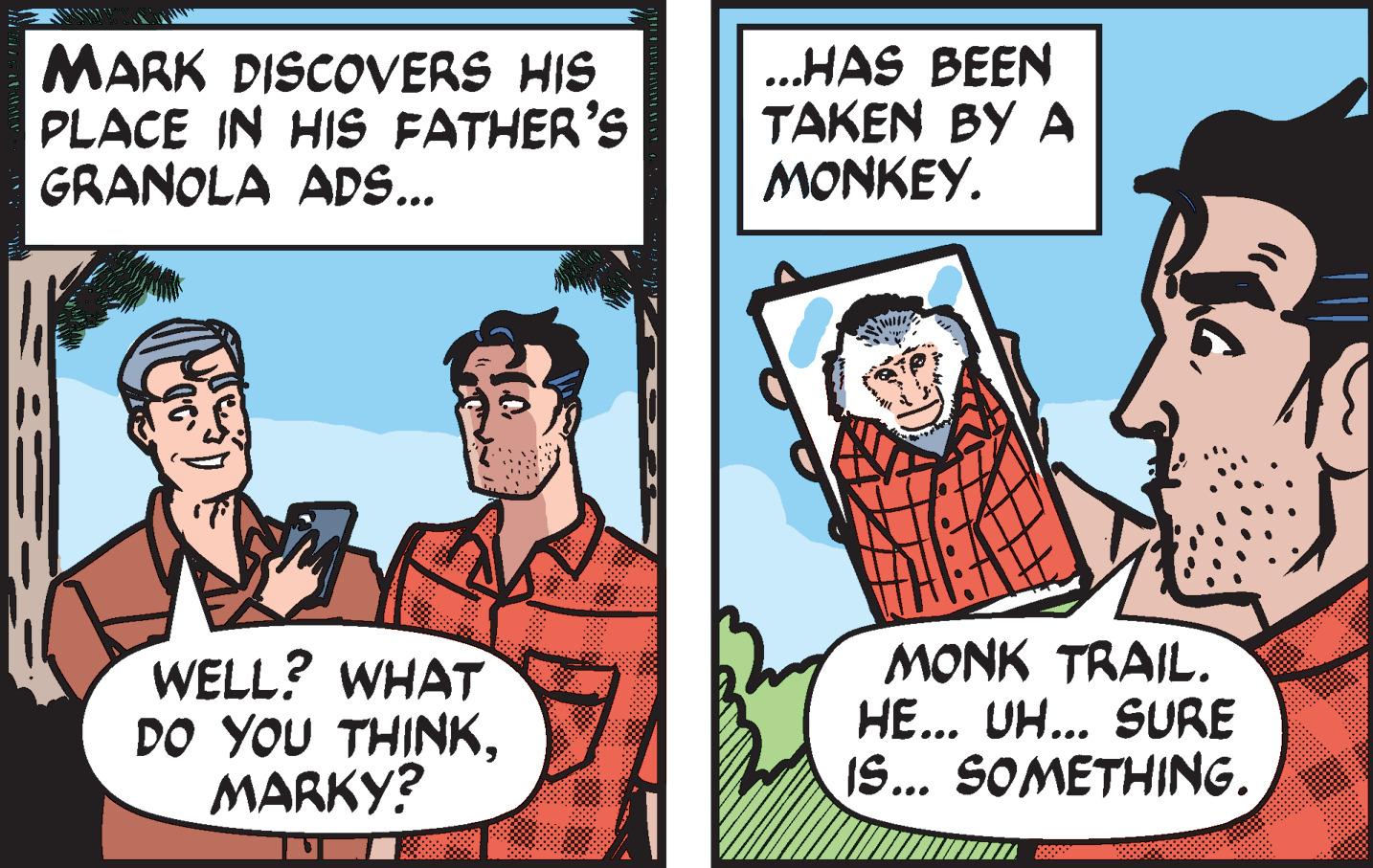 Font OCR: MARK DISCOVERS HIS PLACE IN HIS FATHER'S GRANOLA ADS... ..HAS BEEN TAKEN BY A MONKEY. WELL? WHAT DO YOU THINKMARKY? MONK TRAIL. HE... UH... SURE IS... SOMETHING. MARK DISCOVERS HIS PLACE IN HIS FATHER'S GRANOLA ADS... ..HAS BEEN TAKEN BY A MONKEY. WELL? WHAT DO YOU THINKMARKY? MONK TRAIL. HE... UH... SURE IS... SOMETHING.
