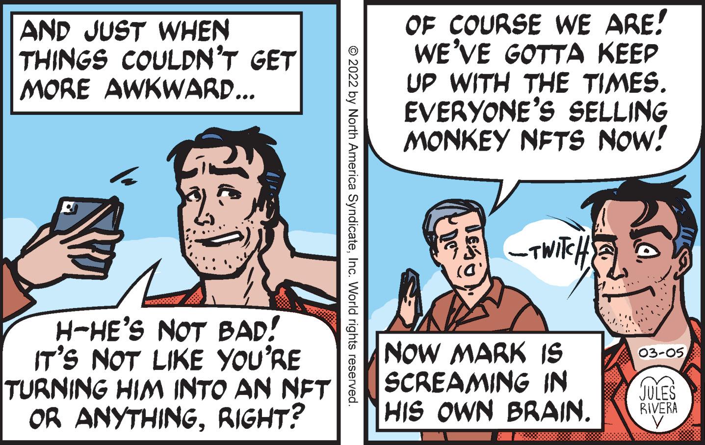 Line OCR: AND JUST WHEN THINGS COULDN'T GET MORE AWKWARD... OF COURSE WE ARE! WE'VE GOTTA KEEP UP WITH THE TIMES. EVERYONE'S SELLING MONKEY NFTS NOW! -TWIKH H-HE'S NOT BAD! IT'S NOT LIKE YOU'RE TURNING HIM INTO AN NFT OR ANYTHINGRIGHT? NOW MARK IS SCREAMING IN HIS OWN BRAIN. 03-05 JULES RIVERA © 2022 by North America SyndicateInc. World rights reserved. AND JUST WHEN THINGS COULDN'T GET MORE AWKWARD... OF COURSE WE ARE! WE'VE GOTTA KEEP UP WITH THE TIMES. EVERYONE'S SELLING MONKEY NFTS NOW! -TWIKH H-HE'S NOT BAD! IT'S NOT LIKE YOU'RE TURNING HIM INTO AN NFT OR ANYTHINGRIGHT? NOW MARK IS SCREAMING IN HIS OWN BRAIN. 03-05 JULES RIVERA © 2022 by North America SyndicateInc. World rights reserved.