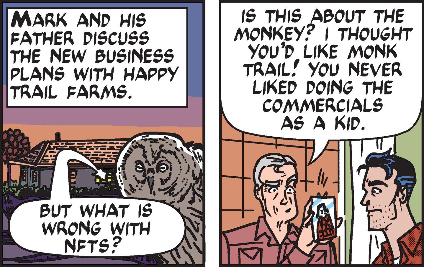 Art OCR: MARK AND HIS FATHER DISCSS THE NEW BUSINESS PLANS WITH HAPPY TRAIL FARMS. IS THIS ABOUT THE MONKEY? I THOUGHT YOU'D LIKE MONK TRAIL! YOU NEVER LIKED DOING THE COMMERCIALS AS A KID. BUT WHAT IS WRONG WITH NFTS? MARK AND HIS FATHER DISCSS THE NEW BUSINESS PLANS WITH HAPPY TRAIL FARMS. IS THIS ABOUT THE MONKEY? I THOUGHT YOU'D LIKE MONK TRAIL! YOU NEVER LIKED DOING THE COMMERCIALS AS A KID. BUT WHAT IS WRONG WITH NFTS?