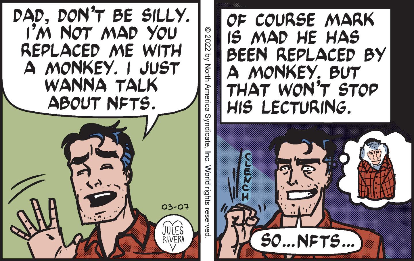 Organism OCR: DADDON'T BE SILLY. I'M NOT MAD YOU REPLACED ME WITH A MONKEY. I JUST WANNA TALK ABOUT NETS. OF COURSE MARK IS MAD HE HAS BEEN REPLACED BY A MONKEYBUT THAT WON'T STOP HIS LECTURING. 03-07 JULES BIVERA SO... NFTS... © 2022 by North America SyndicateInc. World rights reserved. DADDON'T BE SILLY. I'M NOT MAD YOU REPLACED ME WITH A MONKEY. I JUST WANNA TALK ABOUT NETS. OF COURSE MARK IS MAD HE HAS BEEN REPLACED BY A MONKEYBUT THAT WON'T STOP HIS LECTURING. 03-07 JULES BIVERA SO... NFTS... © 2022 by North America SyndicateInc. World rights reserved.