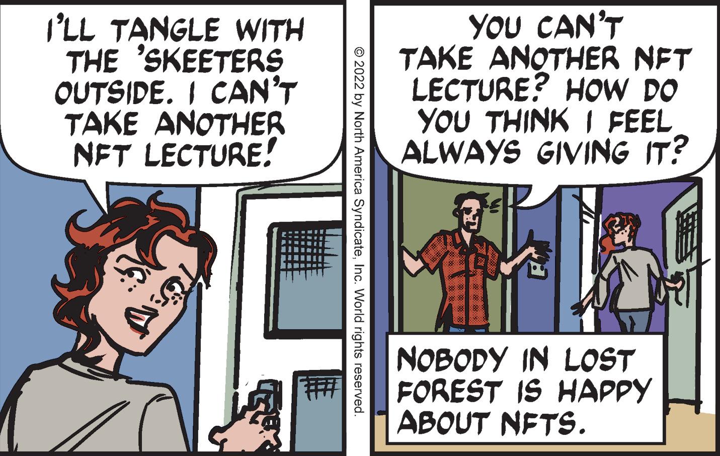 People OCR: I'LL TANGLE WITH THE 'SKEETERS OUTSIDE. I CAN'T TAKE ANOTHER NFT LECTURE! YOU CAN'T TAKE ANOTHER NET LECTURE? HOW DO YOU THINK I FEEL ALWAYS GIVING IT? NOBODY IN LOST FOREST IS HAPPY ABOUT NETS. © 2022 by North America SyndicateInc. World rights reserved. I'LL TANGLE WITH THE 'SKEETERS OUTSIDE. I CAN'T TAKE ANOTHER NFT LECTURE! YOU CAN'T TAKE ANOTHER NET LECTURE? HOW DO YOU THINK I FEEL ALWAYS GIVING IT? NOBODY IN LOST FOREST IS HAPPY ABOUT NETS. © 2022 by North America SyndicateInc. World rights reserved.