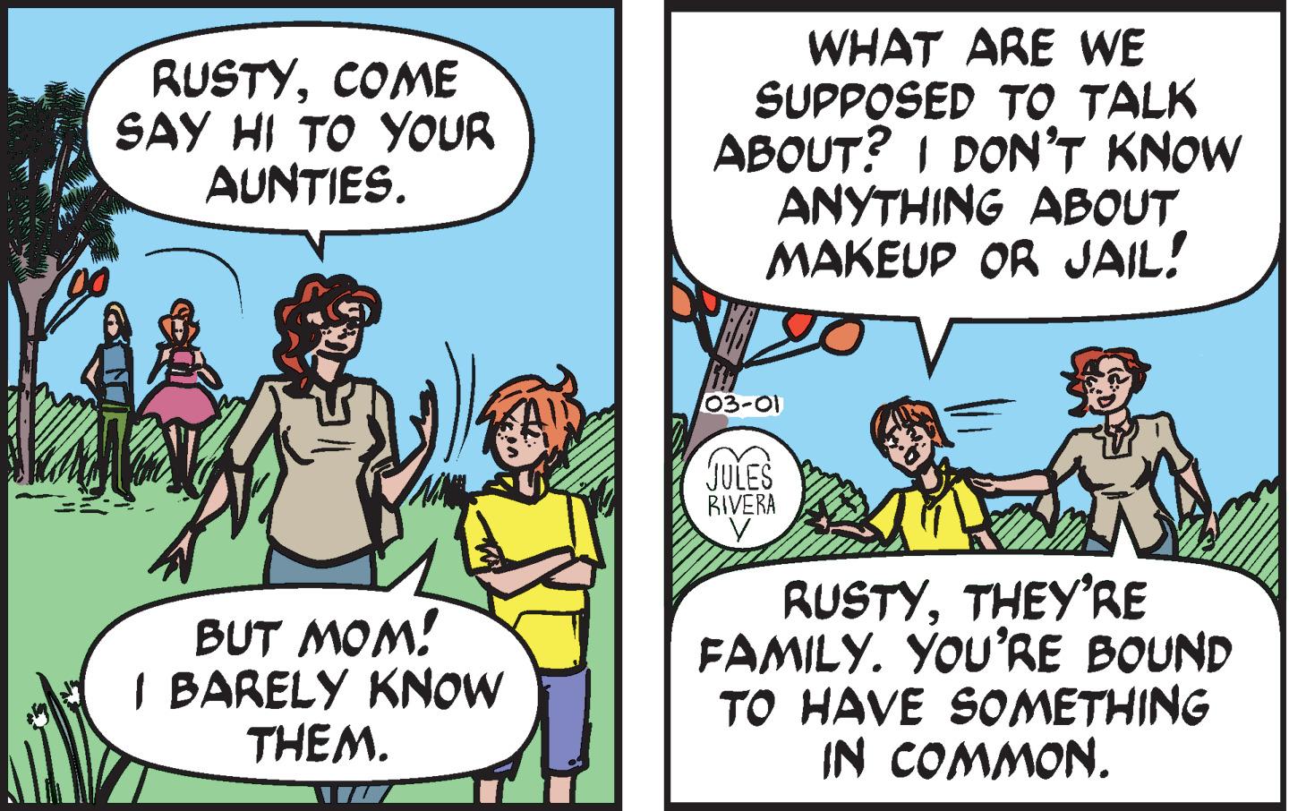 Conversation OCR: RUSTYCOME SAY HI TO YOUR AUNTIES. WHAT ARE WE SUPPOSED TO TALK ABOUT? I DON'T KNOW ANYTHING ABOUT MAKEUP OR JAIL! 03-01 BIVERA BUT MOM! I BARELY KNOW THEM. RUSTYTHEY'RE FAMILY. YOU'RE BOUND TO HAVE SOMETHING IN COMMON. RUSTYCOME SAY HI TO YOUR AUNTIES. WHAT ARE WE SUPPOSED TO TALK ABOUT? I DON'T KNOW ANYTHING ABOUT MAKEUP OR JAIL! 03-01 BIVERA BUT MOM! I BARELY KNOW THEM. RUSTYTHEY'RE FAMILY. YOU'RE BOUND TO HAVE SOMETHING IN COMMON.