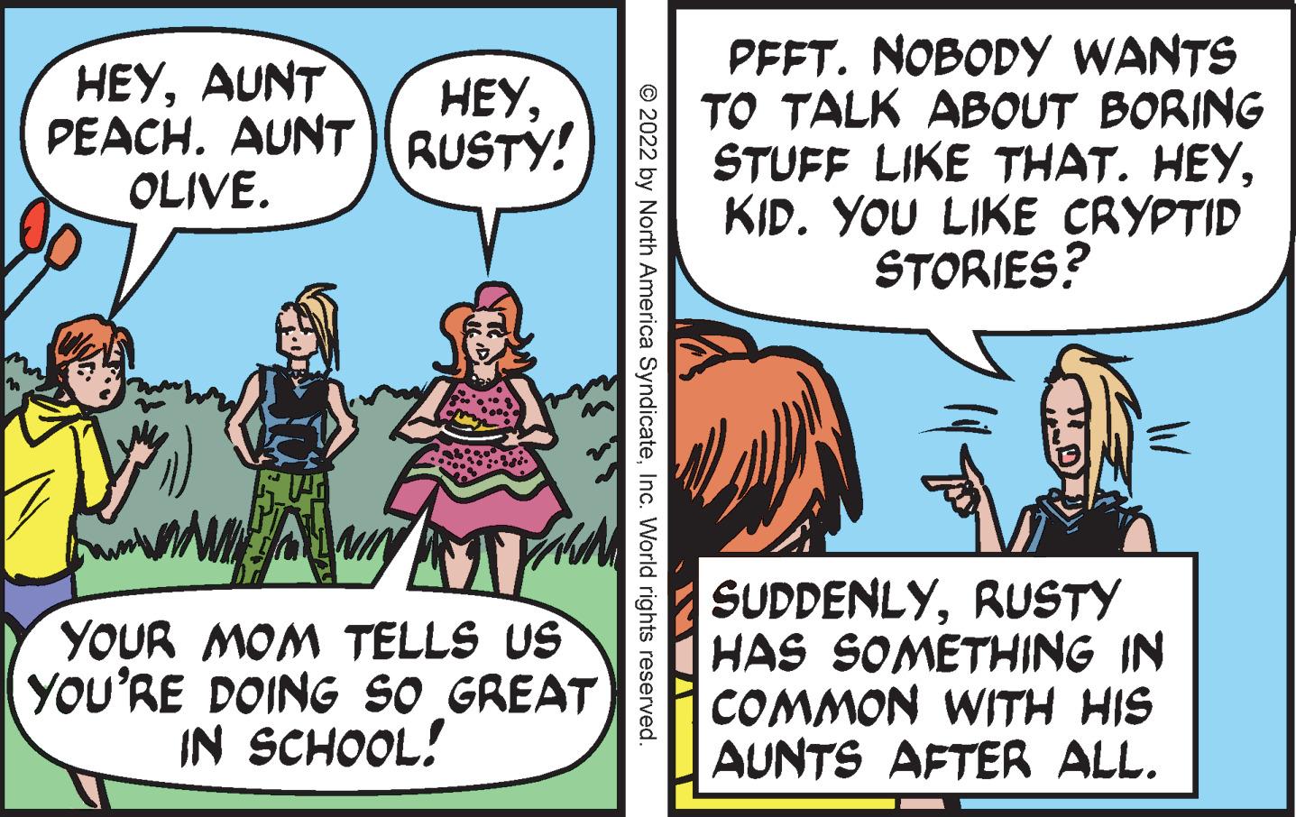 Event OCR: HEYAUNT PEACH. AUNT RUSTY! OLIVE. PFFT. NOBODY WANTS TO TALK ABOUT BORING STUFF LIKE THAT. HEYKID. YOU LIKE CRYPTID STORIES? HEYYOUR MOM TELLS US YOU'RE DOING SO GREAT IN SCHOOL! SUDDENLYRUSTY HAS SOMETHING IN COMMON WITH HIS AUNTS AFTER ALL. © 2022 by North America SyndicateInc. World rights reserved. HEYAUNT PEACH. AUNT RUSTY! OLIVE. PFFT. NOBODY WANTS TO TALK ABOUT BORING STUFF LIKE THAT. HEYKID. YOU LIKE CRYPTID STORIES? HEYYOUR MOM TELLS US YOU'RE DOING SO GREAT IN SCHOOL! SUDDENLYRUSTY HAS SOMETHING IN COMMON WITH HIS AUNTS AFTER ALL. © 2022 by North America SyndicateInc. World rights reserved.