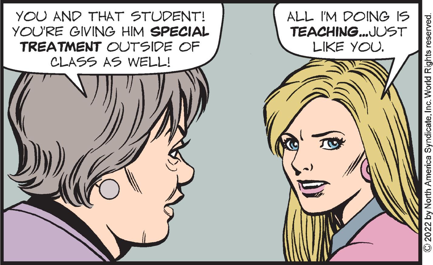 Cartoon OCR: YOU AND THAT STUDENT! YOU'RE GIVING HIM SPECIAL TREATMENT OUTSIDE OF CLASS AS WELL! ALL I'M DOING IS TEACHING.JUST LIKE YOU. O2022 by North America SyndicateInc. World Rights reserved. YOU AND THAT STUDENT! YOU'RE GIVING HIM SPECIAL TREATMENT OUTSIDE OF CLASS AS WELL! ALL I'M DOING IS TEACHING.JUST LIKE YOU. O2022 by North America SyndicateInc. World Rights reserved.