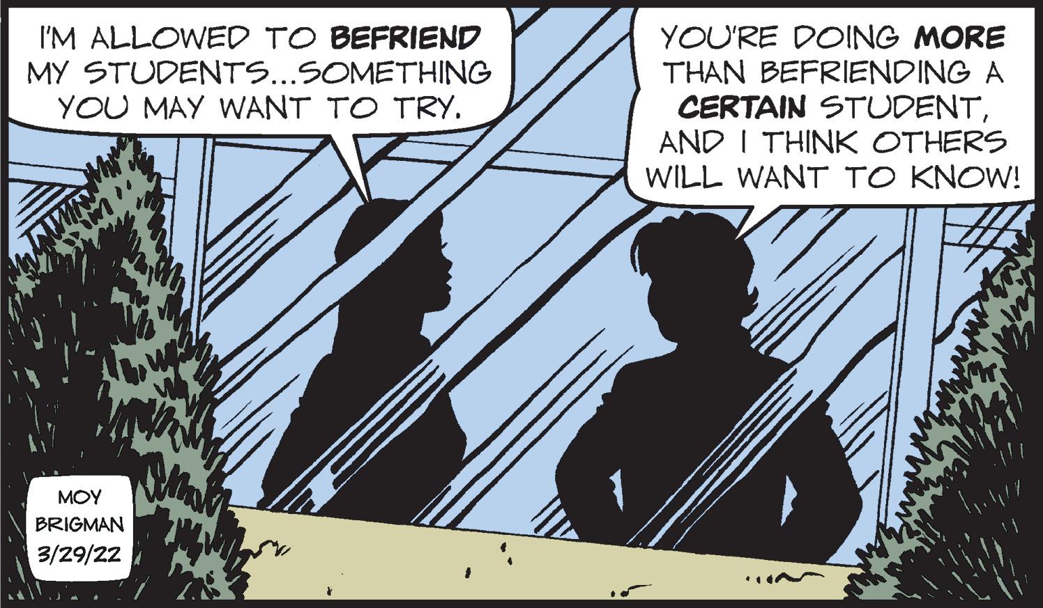 Illustration OCR: I'M ALLOWED TO BEFRIEND MY STUDENTS...SOMETHING YOU MAY WANT TO TRY. YOU'RE DOING MORE THAN BEFRIENDING A CERTAIN STUDENTAND I THINK OTHERS WILL WANT TO KNOW! MOY BRIGMAN 3/29/22 I'M ALLOWED TO BEFRIEND MY STUDENTS...SOMETHING YOU MAY WANT TO TRY. YOU'RE DOING MORE THAN BEFRIENDING A CERTAIN STUDENTAND I THINK OTHERS WILL WANT TO KNOW! MOY BRIGMAN 3/29/22