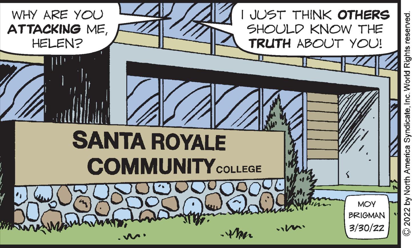Signage OCR: WHY ARE YOU ATTACKING MEHELEN? I JUST THINK OTHERS SHOULD KNOW THE TRUTH ABOUT YOU! SANTA ROYALE COMMUNITYCOLLEGE MOY BRIGMAN 3/30/22 2022 by North America SyndicateInc. World Rights reserved. WHY ARE YOU ATTACKING MEHELEN? I JUST THINK OTHERS SHOULD KNOW THE TRUTH ABOUT YOU! SANTA ROYALE COMMUNITYCOLLEGE MOY BRIGMAN 3/30/22 2022 by North America SyndicateInc. World Rights reserved.