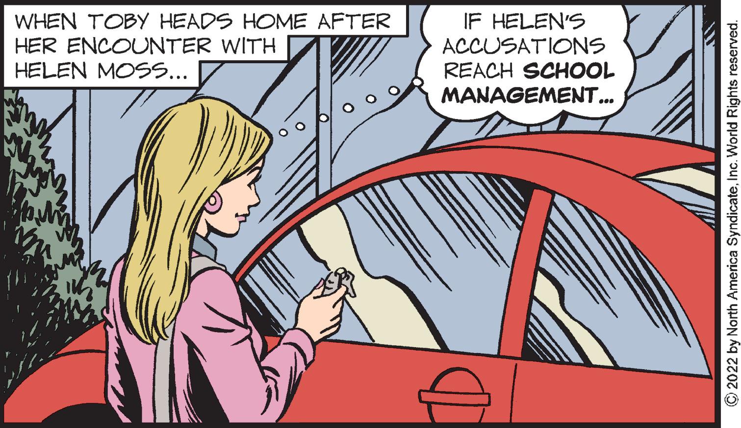 Hood OCR: WHEN TOBY HEADS HOME AFTER HER ENCOUNTER WITH HELEN MOSS... IF HELEN'S ACCUSATIONS REACH SCHOOL MANAGEMENT... O2022 by North America SyndicateInc. World Rights reserved. WHEN TOBY HEADS HOME AFTER HER ENCOUNTER WITH HELEN MOSS... IF HELEN'S ACCUSATIONS REACH SCHOOL MANAGEMENT... O2022 by North America SyndicateInc. World Rights reserved.