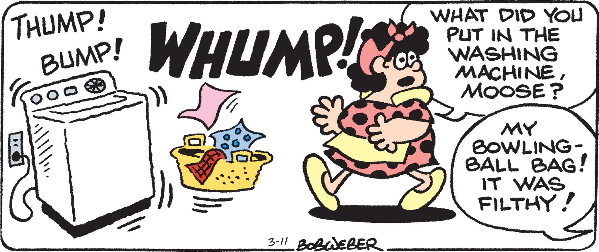 Fiction OCR: THUMP! WHUMP! WHAT DID YOU PUT IN THE WASHING MACHINEMOOSE ? BUMP! MY BOWLING- BALL BAG! IT WAS FILTHY! 3-11 BOBWEBER THUMP! WHUMP! WHAT DID YOU PUT IN THE WASHING MACHINEMOOSE ? BUMP! MY BOWLING- BALL BAG! IT WAS FILTHY! 3-11 BOBWEBER