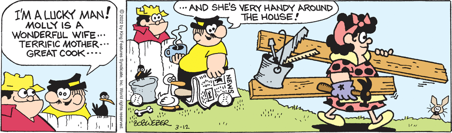 Art OCR: ... AND SHE'S VERY HANDY AROUND THE HOUSE! I'M A LUCKY MAN! MOLLY IS A WONDERFUL WIFE... TERRIFIC MOTHER- GREAT COOK• oUEBER 3-12 NEWS © 2022 by King Features SyndicateInc. World rights reserved ... AND SHE'S VERY HANDY AROUND THE HOUSE! I'M A LUCKY MAN! MOLLY IS A WONDERFUL WIFE... TERRIFIC MOTHER- GREAT COOK• oUEBER 3-12 NEWS © 2022 by King Features SyndicateInc. World rights reserved