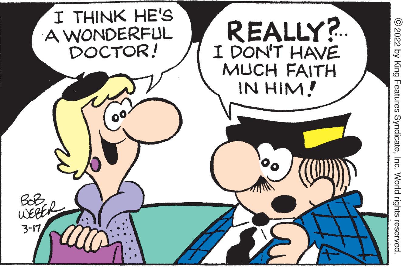 Organism OCR: I THINK HE'S A WONDERFUL DOCTOR! REALLY?.. I DON'T HAVE MUCH FAITH IN HIM! BOB. WERER 3-17 © 2022 by King Features SyndicateInc. World rights reserved. I THINK HE'S A WONDERFUL DOCTOR! REALLY?.. I DON'T HAVE MUCH FAITH IN HIM! BOB. WERER 3-17 © 2022 by King Features SyndicateInc. World rights reserved.