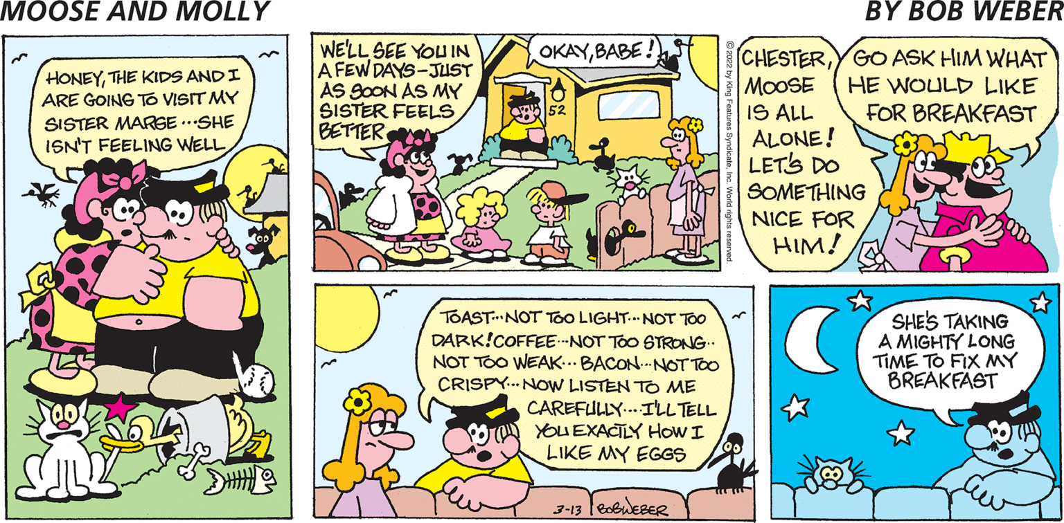 Yellow OCR: WE'LL SEE YOUIN A FEW DAYS-JUST AS 9OON AS MY SISTER FEELS BETTER OKAYBABE! HONEYTHE KIDS ANDI ARE GOING TO VISIT MY SISTER MARGE ..SHE ISN'T FEELING WELL CHESTERYGO ASK HIM WHAT MOOSE IS ALL ALONE! LET'S DO HE WOULD LIKE FOR BREAKFAST 52 SOMETHING NICE FOR HIM! TOAST...NOT Too LIGHT. NOT TOO DARK!COFFEE.--NOT TOo STRONG.. NOT TOO WEAK..BACON.NOT TOO CRISPY... NOW LISTEN TO ME CAREFULLY..ILLTELL YOU EXACTLY HoW I LIKE MY EGGS SHES TAKING A MIGHTY LONG TIME TO FIX MY BREAKFAST 3-13 leobueBeR WE'LL SEE YOUIN A FEW DAYS-JUST AS 9OON AS MY SISTER FEELS BETTER OKAYBABE! HONEYTHE KIDS ANDI ARE GOING TO VISIT MY SISTER MARGE ..SHE ISN'T FEELING WELL CHESTERYGO ASK HIM WHAT MOOSE IS ALL ALONE! LET'S DO HE WOULD LIKE FOR BREAKFAST 52 SOMETHING NICE FOR HIM! TOAST...NOT Too LIGHT. NOT TOO DARK!COFFEE.--NOT TOo STRONG.. NOT TOO WEAK..BACON.NOT TOO CRISPY... NOW LISTEN TO ME CAREFULLY..ILLTELL YOU EXACTLY HoW I LIKE MY EGGS SHES TAKING A MIGHTY LONG TIME TO FIX MY BREAKFAST 3-13 leobueBeR