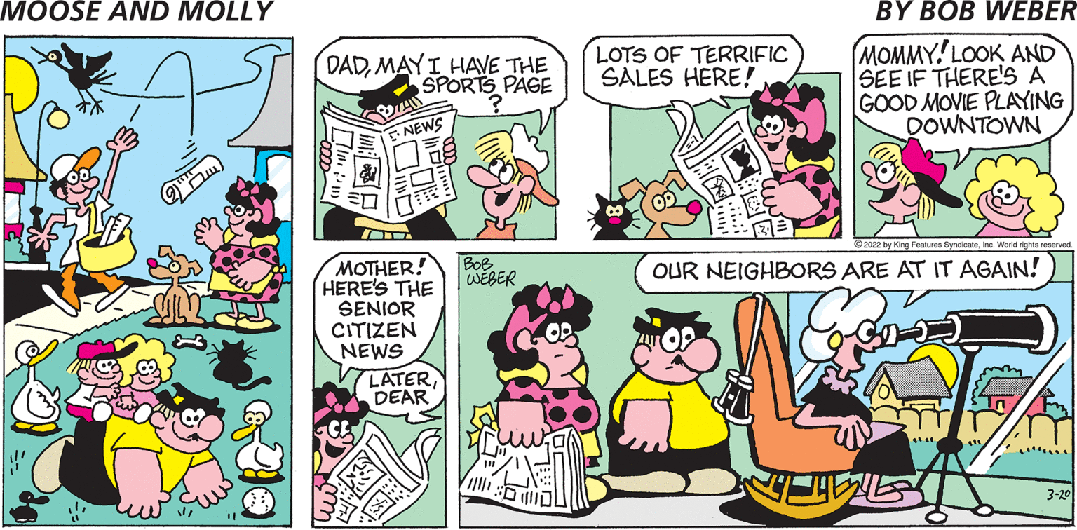 Comic book OCR: DADMAYI HAVE THE SPORTS PÄGE LOTS OF TERRIFIC SALES HERE! MOMMY.' LOOK AND SEE IF THERE'S A GOOD MOVIE PLAYING DOWNTOWN ENEWS 2022 by King Features SyndicateInc. World rights reserved MOTHER! HERE'S THE SENIOR CITIZEN NEWS BoB WEBER OUR NEIGHBORS ARE AT IT AGAIN! LATERDEAR 3-20 DADMAYI HAVE THE SPORTS PÄGE LOTS OF TERRIFIC SALES HERE! MOMMY.' LOOK AND SEE IF THERE'S A GOOD MOVIE PLAYING DOWNTOWN ENEWS 2022 by King Features SyndicateInc. World rights reserved MOTHER! HERE'S THE SENIOR CITIZEN NEWS BoB WEBER OUR NEIGHBORS ARE AT IT AGAIN! LATERDEAR 3-20
