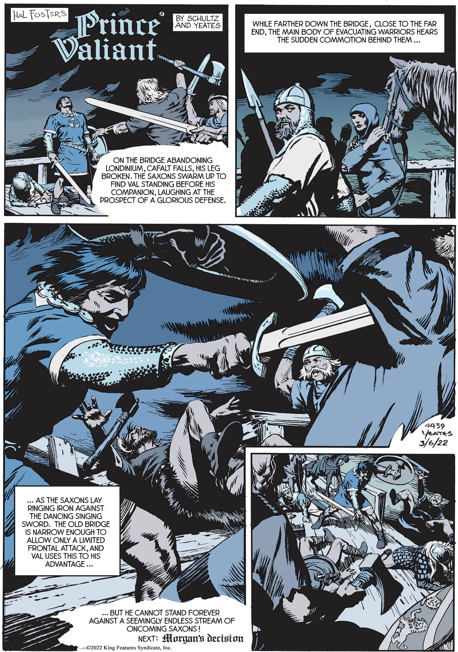 Comics OCR: HAL FOSTERS Prince Valiant. BY SCHULTZ AND YEATES WHILE FARTHER DOWN THE BRIDGECLOSE TO THE FAR ENDTHE MAIN BODY OF EVACUATING WARRIORS HEARS THE SUDDEN COMMOTION BEHIND THEM ... ON THE BRIDGE ABANDONING LONDINIUMHIS LEG BROKEN. THE SAXONS SWARM UP TO FIND VAL STANDING BEFORE HIS COMPANIONLAUGHING AT THE PROSPECT OF A GLORIOUS DEFENSE. 4439 YEATRS 3/6/22 AS THE SAXONS LAY RINGING IRON AGAINST THE DANCING SINGING SWORD. THE OLD BRIDGE IS NARROW ENOUGH TO ALLOW ONLY A LIMITED FRONTAL ATTACKAND VAL USES THIS TO HIS ADVANTAGE ... .. BUT HE CANNOT STAND FOREVER AGAINST A SEEMINGLY ENDLESS STREAM OF ONCOMING SAXONS! NEXT: Morgans decision C2022 King Features SyndicateInc. HAL FOSTERS Prince Valiant. BY SCHULTZ AND YEATES WHILE FARTHER DOWN THE BRIDGECLOSE TO THE FAR ENDTHE MAIN BODY OF EVACUATING WARRIORS HEARS THE SUDDEN COMMOTION BEHIND THEM ... ON THE BRIDGE ABANDONING LONDINIUMCAFALT FALLSHIS LEG BROKEN. THE SAXONS SWARM UP TO FIND VAL STANDING BEFORE HIS COMPANIONLAUGHING AT THE PROSPECT OF A GLORIOUS DEFENSE. 4439 YEATRS 3/6/22 AS THE SAXONS LAY RINGING IRON AGAINST THE DANCING SINGING SWORD. THE OLD BRIDGE IS NARROW ENOUGH TO ALLOW ONLY A LIMITED FRONTAL ATTACKAND VAL USES THIS TO HIS ADVANTAGE ... .. BUT HE CANNOT STAND FOREVER AGAINST A SEEMINGLY ENDLESS STREAM OF ONCOMING SAXONS! NEXT: Morgans decision C2022 King Features Syndicate