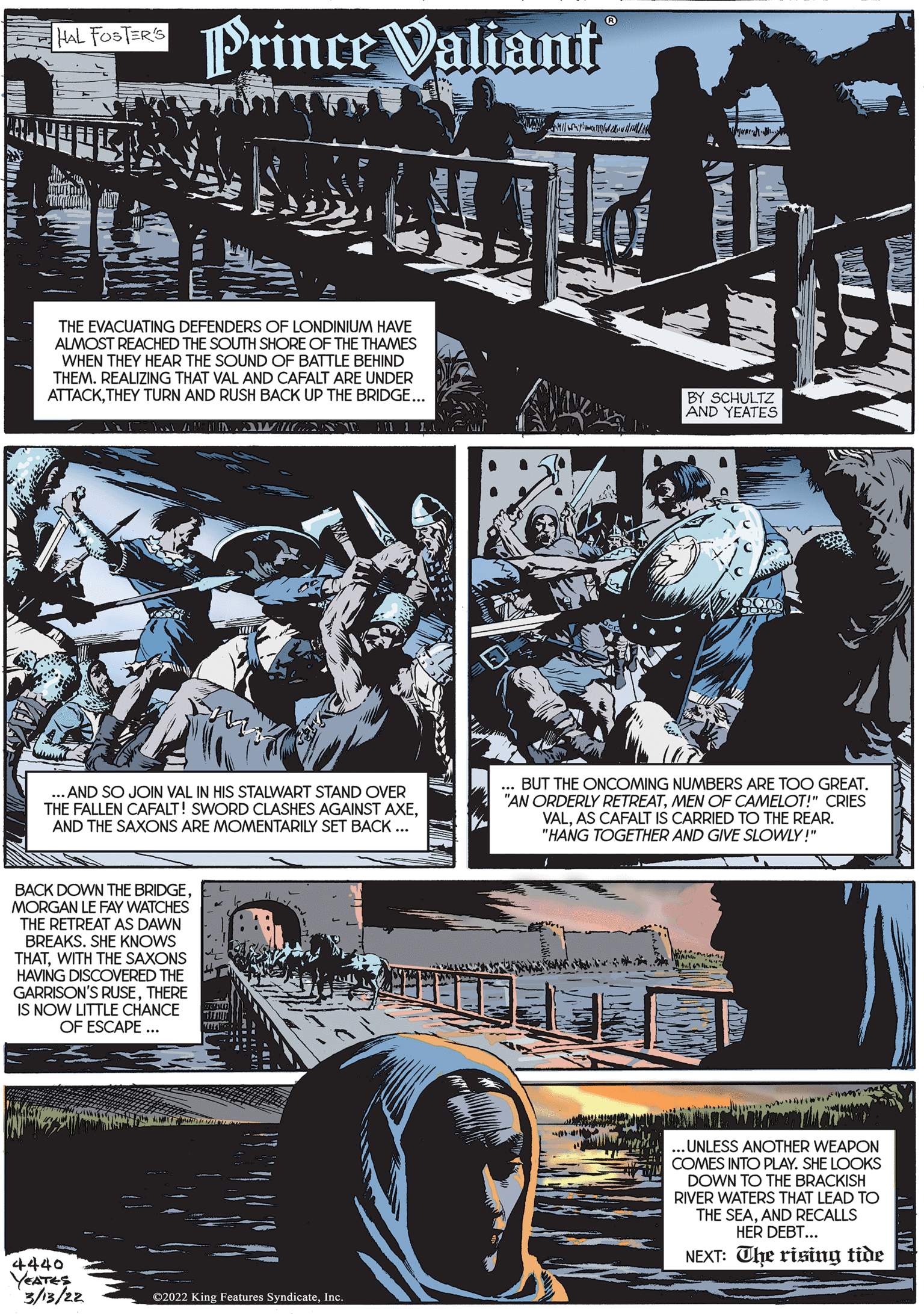 Fictional character OCR: oR Prince Valiant HAL FOSTER'S THE EVACUATING DEFENDERS OF LONDINIUM HAVE ALMOST REACHED THE SOUTH SHORE OF THE THAMES WHEN THEY HEAR THE SOUND OF BATTLE BEHIND THEM. REALIZING THAT VAL AND CAFALT ARE UNDER ATTACKTHEY TURN AND RUSH BACK UP THE BRIDGE... BY SCHULTZ AND YEATES BUT THE ONCOMING NUMBERS ARE TOO GREAT. "AN ORDERLY RETREATMEN OF CAMELOT!" CRIES VALAS CAFALT IS CARRIED TO THE REAR. "HANG TOGETHER AND GIVE SLOWLY!" .. AND SO JOIN VAL IN HIS STALWART STAND OVER THE FALLEN CAFALT! SWORD CLASHES AGAINST AXEAND THE SAXONS ARE MOMENTARILY SET BACK ... BACK DOWN THE BRIDGEMORGAN LE FAY WATCHES THE RETREAT AS DAWN BREAKS. SHE KNOWS THATWITH THE SAXONS HAVING DISCOVERED THE GARRISON'S RUSETHERE IS NOW LITTLE CHANCE OF ESCAPE ... .UNLESS ANOTHER WEAPON COMES INTO PLAY. SHE LOOKS DOWN TO THE BRACKISH RIVER WATERS THAT LEAD TO THE SEAAND RECALLS HER DEBT... NEXT: The rising tide 4440 VEATES 3/3/22 02022 King Features SyndicateInc oR Prince Valiant HAL FOSTER'S THE EVACUATING DEFENDERS OF LONDINIUM HAVE ALMOST REACHED THE SOUTH SHORE OF THE THAMES WHEN THEY HEAR THE SOUND OF BATTLE BEHIND THEM. REALIZING THAT VAL AND CAFALT ARE UNDER ATTACKTHEY TURN AND RUSH BACK UP THE BRIDGE... BY SCHULTZ AND YEATES BUT THE ONCOMING NUMBERS ARE TOO GREAT. "AN ORDERLY RETREATMEN OF CAMELOT!" CRIES VALAS CAFALT IS CARRIED TO THE REAR. "HANG TOGETHER AND GIVE SLOWLY!" .. AND SO JOIN VAL IN HIS STALWART STAND OVER THE FALLEN CAFALT! SWORD CLASHES AGAINST AXEAND THE SAXONS ARE MOMENTARILY SET BACK ... BACK DOWN THE BRIDGEMORGAN LE FAY WATCHES THE RETREAT AS DAWN BREAKS. SHE KNOWS THATWITH THE SAXONS HAVING DISCOVERED THE GARRISON'S RUSETHERE IS NOW LITTLE CHANCE OF ESCAPE ... .UNLESS ANOTHER WEAPON COMES INTO PLAY. SHE LOOKS DOWN TO THE BRACKISH RIVER WATERS THAT LEAD TO THE SEAAND RECALLS HER DEBT... NEXT: The rising tide 4440 VEATES 3/3/22 02022 King Features Syndicate