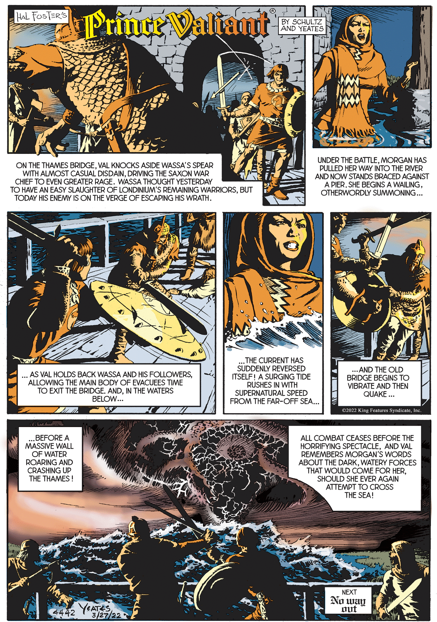Parallel OCR: PrinceValiant k HAL FOSTER'S BY SCHULTZ AND YEATES ON THE THAMES BRIDGEVAL KNOCKS ASIDE WASSA'S SPEAR WITH ALMOST CASUAL DISDAINDRIVING THE SAXON WAR CHIEF TO EVEN GREATER RAGE. WASSA THOUGHT YESTERDAY TO HAVE AN EASY SLAUGHTER OF LONDINIUM'S REMAINING WARRIORSBUT TODAY HIS ENEMY IS ON THE VERGE OF ESCAPING HIS WRATH. UNDER THE BATTLEMORGAN HAS PULLED HER WAY INTO THE RIVER AND NOW STANDS BRACED AGAINST A PIEROTHERWORDLY SUMMONING... AS VAL HOLDS BACK WASSA AND HIS FOLLOWERSALLOWING THE MAIN BODY OF EVACUEES TIME TO EXIT THE BRIDGEIN THE WATERS BELOW... THE CURRENT HAS SUDDENLY REVERSED ITSELF! A SURGING TIDE RUSHES IN WITH SUPERNATURAL SPEED FROM THE FAR-OFF SEA... ... AND THE OLD BRIDGE BEGINS TO VIBRATE AND THEN QUAKE .. 02022 King Features SyndicateInc. „BEFORE A MASSIVE WALL OF WATER ROARING AND CRASHING UP THE THAMES! ALL COMBAT CEASES BEFORE THE HORRIFYING SPECTACLEAND VAL REMEMBERS MORGAN'S WORDS ABOUT THE DARKWATERY FORCES THAT WOULD COME FOR HERSHOULD SHE EVER AGAIN ATTEMPT TO CROSS THE SEA! NEXT No way out YEATES 3/27/22 4442 PrinceValiant k HAL FOSTER'S BY SCHULTZ AND YEATES ON THE THAMES BRIDGEVAL KNOCKS ASIDE WASSA'S SPEAR WITH ALMOST CASUAL DISDAINDRIVING THE SAXON WAR CHIEF TO EVEN GREATER RAGE. WASSA THOUGHT YESTERDAY TO HAVE AN EASY SLAUGHTER OF LONDINIUM'S REMAINING WARRIORSBUT TODAY HIS ENEMY IS ON THE VERGE OF ESCAPING HIS WRATH. UNDER THE BATTLEMORGAN HAS PULLED HER WAY INTO THE RIVER AND NOW STANDS BRACED AGAINST A PIERSHE BEGINS A WAILINGOTHERWORDLY SUMMONING... AS VAL HOLDS BACK WASSA AND HIS FOLLOWERSALLOWING THE MAIN BODY OF EVACUEES TIME TO EXIT THE BRIDGEIN THE WATERS BELOW... THE CURRENT HAS SUDDENLY REVERSED ITSELF! A SURGING TIDE RUSHES IN WITH SUPERNATURAL SPEED FROM THE FAR-OFF SEA... ... AND THE OLD BRIDGE BEGINS TO VIBRATE AND THEN QUAKE .. 02022 King Features SyndicateInc. „BEFORE A MASSIVE WALL OF WATER ROARING AND CRASHING UP THE THAMES! ALL COMBAT CEASES BEFORE THE HORRIFYING SPECTACLEAND VAL REMEMBERS MORGAN'S WORDS ABOUT THE DARKWATERY FORCES THAT WOULD COME FOR HERSHOULD SHE EVER AGAIN ATTEMPT TO CROSS THE SEA! NEXT No way out YEATES 3/27/22 4442