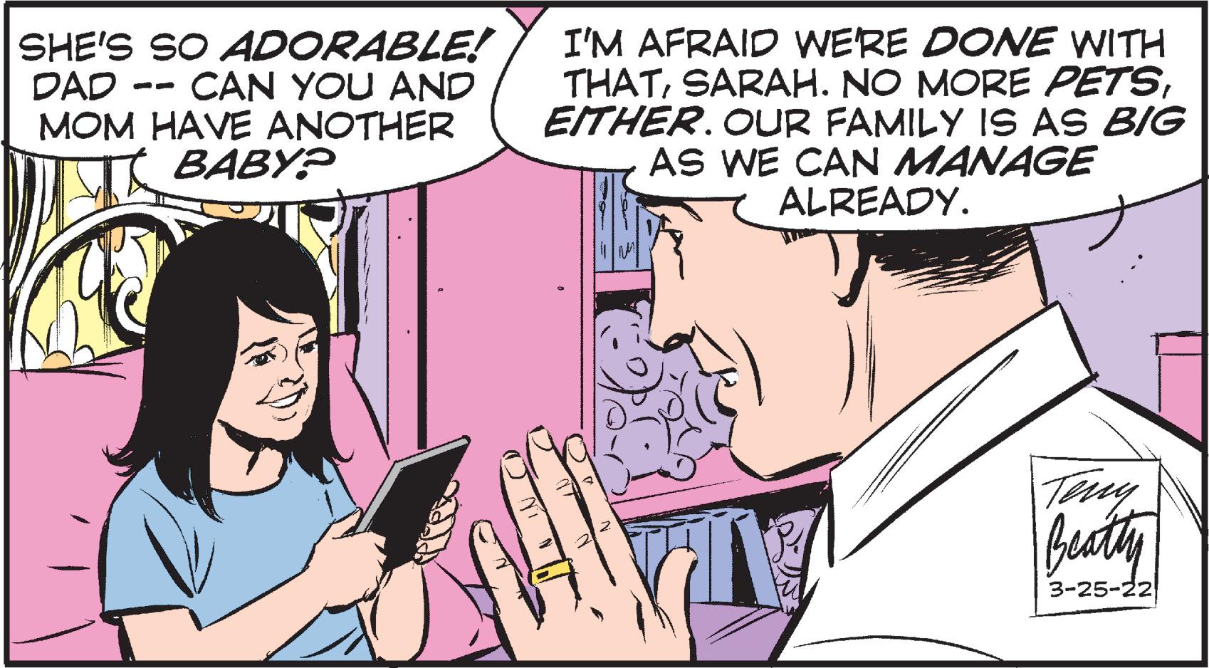 Interaction OCR: SHE'S SO ADORABLE! CAN YOU AND MOM HAVE ANOTHER BABY? I'M AFRAID WERE DONE WITH THATEITHER. OUR FAMILY IS AS BIG AS WE CAN MANAGE ALREADY. DAD buty 3-25-22 SHE'S SO ADORABLE! CAN YOU AND MOM HAVE ANOTHER BABY? I'M AFRAID WERE DONE WITH THATSARAH. NO MORE PETSEITHER. OUR FAMILY IS AS BIG AS WE CAN MANAGE ALREADY. DAD buty 3-25-22