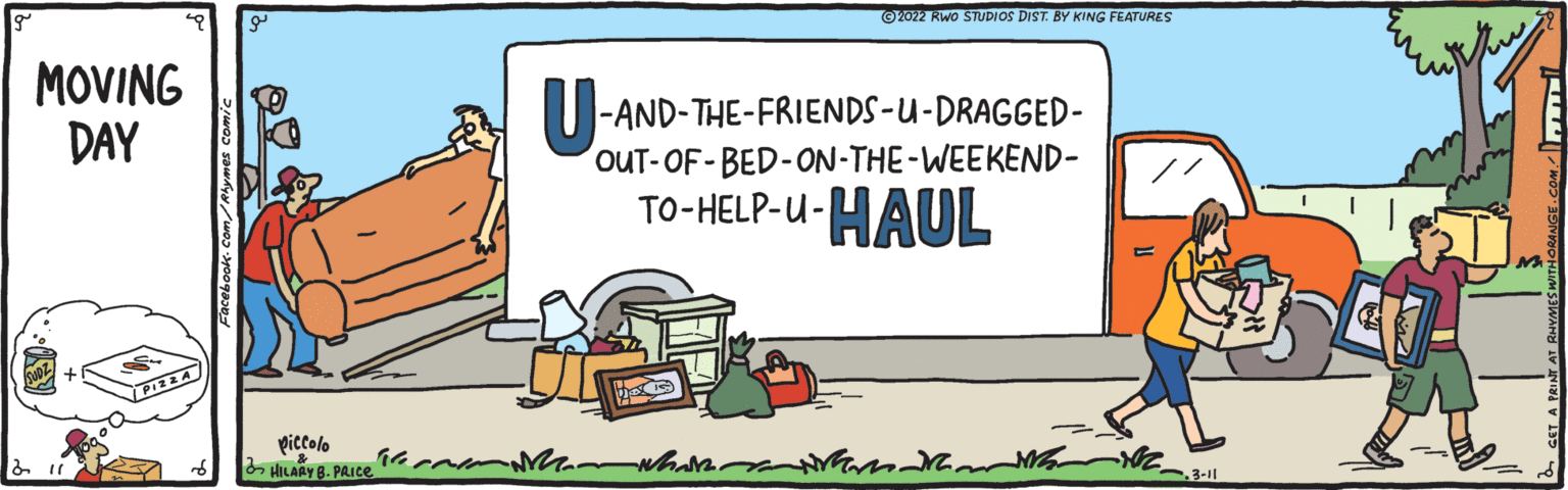 Event OCR: ©2022 Rwo STUDIOS DIST. BY KING FEATURES MOVING DAY -AND-THE-FRIENDS-U-DRAGGED- OUT-OF-BED-ON-THE-WEEKEND- TO-HELP-U- HAUL piccolo HILARY 8. PAICE3-11 ©2022 Rwo STUDIOS DIST. BY KING FEATURES MOVING DAY -AND-THE-FRIENDS-U-DRAGGED- OUT-OF-BED-ON-THE-WEEKEND- TO-HELP-U- HAUL piccolo HILARY 8. PAICE