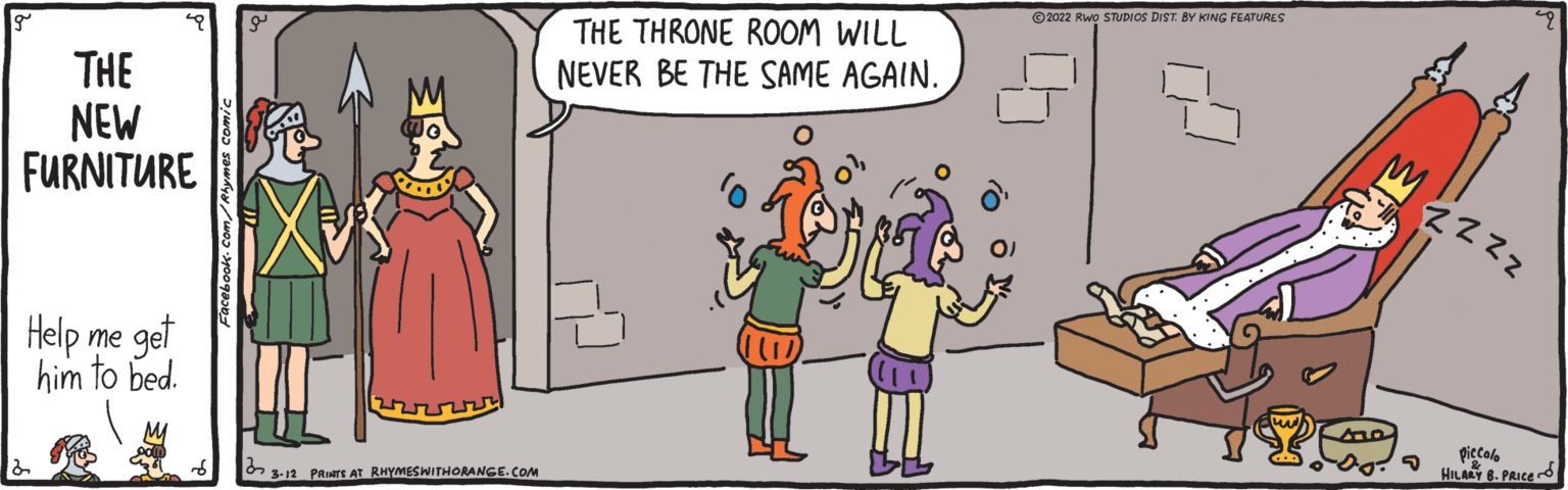 Interaction OCR: © 2022 Rwo STUDIOS DIST BY KING FEATURES THE THRONE ROOM WILL THE NEW FURNITURE NEVER BE THE SAME AGAIN. Help me get him to bed. piccolo HILARY 8. PRICE d O 3-12 _PRINTS AT RHYMESWITHORANGE.COM © 2022 Rwo STUDIOS DIST BY KING FEATURES THE THRONE ROOM WILL THE NEW FURNITURE NEVER BE THE SAME AGAIN. Help me get him to bed. piccolo HILARY 8. PRICE d O 3-12 _PRINTS AT RHYMESWITHORANGE.COM
