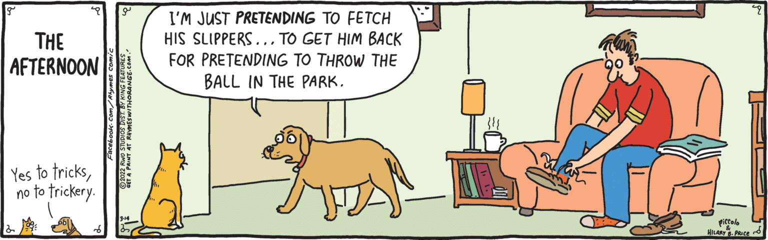 Illustration OCR: I'M JUST PRETENDING TO FETCH HIS SLIPPERS... TO GET HIM BACK THE AFTERNOON FOR PRETENDING TO THROW THE BALL IN THE PARK. Yes to tricksno to trickery. giccolo HILARY- PRICE I'M JUST PRETENDING TO FETCH HIS SLIPPERS... TO GET HIM BACK THE AFTERNOON FOR PRETENDING TO THROW THE BALL IN THE PARK. Yes to tricksno to trickery. giccolo HILARY- PRICE