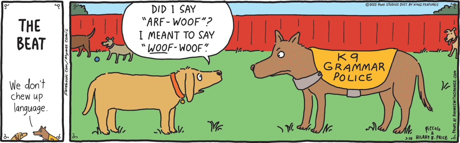 Gesture OCR: ©2022 Rwo STUDIOS DIST BY KING FEATURES THE BEAT DID I SAY "ARF- WOOF"? I MEANT TO SAY COOF-WOOF? K 9 GRAMMAR POLICE We don't chew up language. piccolo 3-28 HILARY B. PAICE ©2022 Rwo STUDIOS DIST BY KING FEATURES THE BEAT DID I SAY "ARF- WOOF"? I MEANT TO SAY COOF-WOOF? K 9 GRAMMAR POLICE We don't chew up language. piccolo 3-28 HILARY B. PAICE