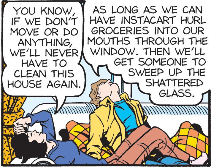 Comics OCR: YOU KNOWIF WE DON'T MOVE OR DO ANYTHINGWE'LL NEVER HAVE TO CLEAN THIS HOUSE AGAIN. AS LONG AS WE CAN HAVE INSTACART HURL GROCERIES INTO OUR MOUTHS THROUGH THE WINDOW. THEN WE'LL GET SOMEONE TO SWEEP UP THE SHATTERED GLASS. YOU KNOWIF WE DON'T MOVE OR DO ANYTHINGWE'LL NEVER HAVE TO CLEAN THIS HOUSE AGAIN. AS LONG AS WE CAN HAVE INSTACART HURL GROCERIES INTO OUR MOUTHS THROUGH THE WINDOW. THEN WE'LL GET SOMEONE TO SWEEP UP THE SHATTERED GLASS.