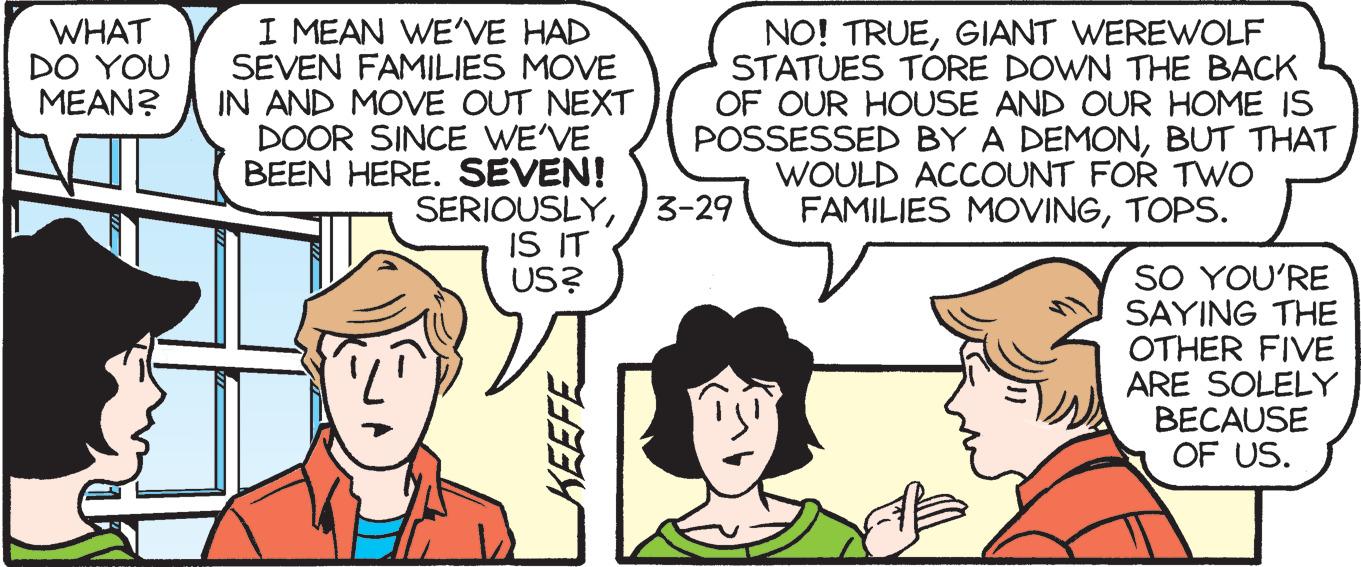 Organism OCR: WHAT DO YOU MEAN? I MEAN WEVE HAD SEVEN FAMILIES MOVE IN AND MOVE OUT NEXT DOOR SINCE WE'VE BEEN HERE. SEVEN! NO! TRUEGIANT WEREWOLF STATUES TÓRE DOWN THE BACK OF OUR HOUSE AND OUR HOME IS POSSESSED BY A DEMONBUT THAT WOULD ACCOUNT FOR TWO FAMILIES MOVINGTOPS. SERIOUSLY3-29 IS IT US? SO YOU'RE SAYING THE OTHER FIVE ARE SOLELY BECAUSE OF US. WHAT DO YOU MEAN? I MEAN WEVE HAD SEVEN FAMILIES MOVE IN AND MOVE OUT NEXT DOOR SINCE WE'VE BEEN HERE. SEVEN! NO! TRUEGIANT WEREWOLF STATUES TÓRE DOWN THE BACK OF OUR HOUSE AND OUR HOME IS POSSESSED BY A DEMONBUT THAT WOULD ACCOUNT FOR TWO FAMILIES MOVINGTOPS. SERIOUSLY3-29 IS IT US? SO YOU'RE SAYING THE OTHER FIVE ARE SOLELY BECAUSE OF US.