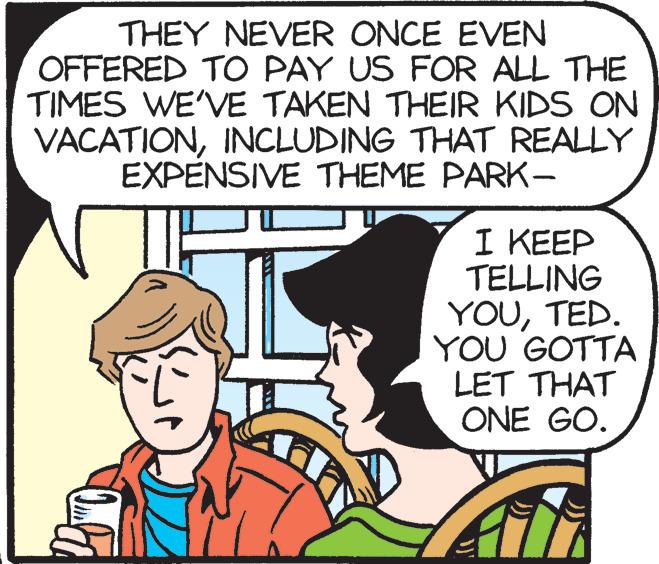 Mammal OCR: THEY NEVER ONCE EVEN OFFERED TO PAY US FOR ALL THE TIMES WE'VE TAKEN THEIR KIDS ON VACATIONINCLUDING THAT REALLY EXPENSIVE THEME PARK- I KEEP TELLING YOUTED. YOU GOTTA LET THAT ONE GO. THEY NEVER ONCE EVEN OFFERED TO PAY US FOR ALL THE TIMES WE'VE TAKEN THEIR KIDS ON VACATIONINCLUDING THAT REALLY EXPENSIVE THEME PARK- I KEEP TELLING YOUTED. YOU GOTTA LET THAT ONE GO.