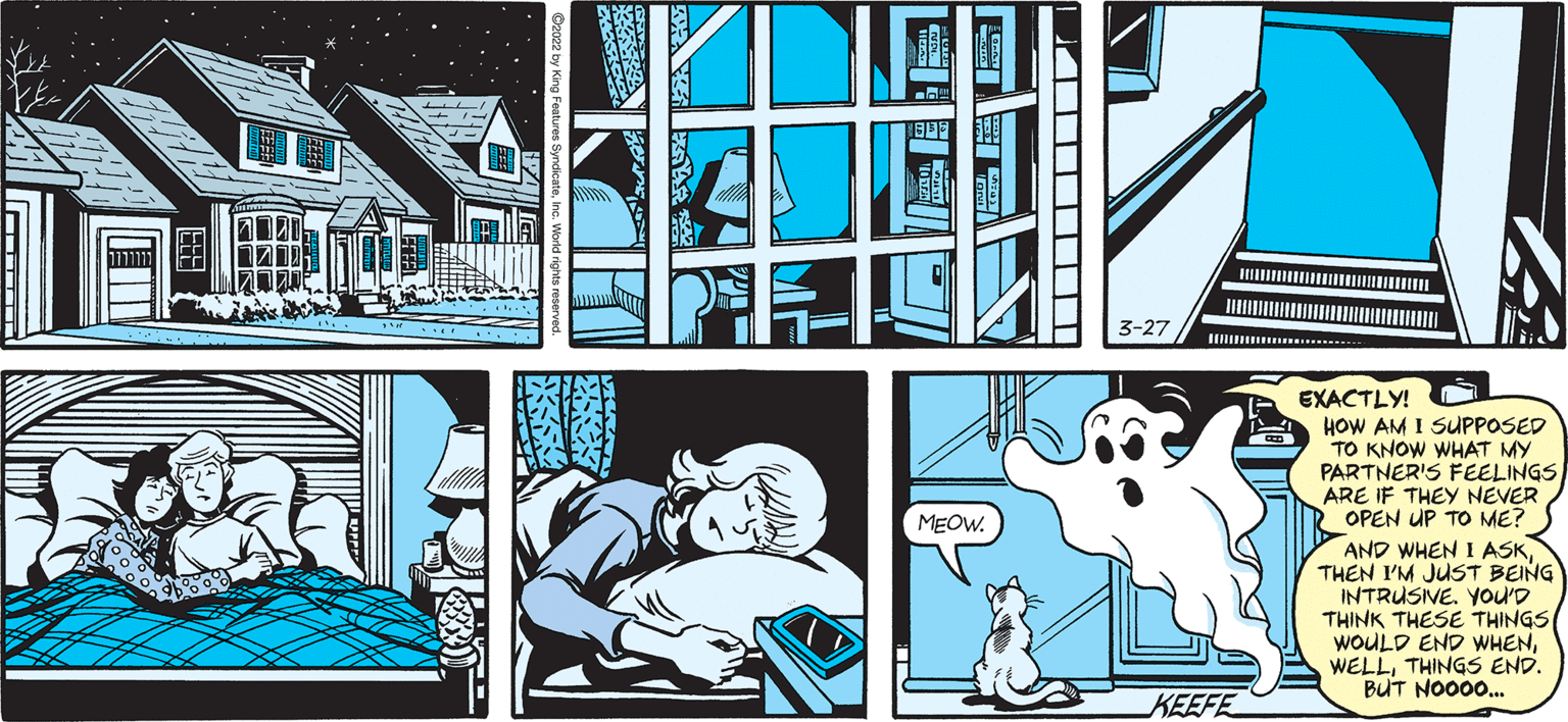Illustration OCR: SALLY FORTH. Francesco Marciuliano THIS HOUSE AGAIN. THEY REALLY NEED TO CALL A ROOFER EXACTLY! HOW AM I SUPPOSED TO KNOW WHAT MY PARTNER'S FEELINGS ARE IF THEY NEVER 2 OPEN UP TO ME? Y AND WHEN I ASKTHEN I'M JUST BEING INTRUSNE. You'D THINK THESE THINGS WOULD END WHENTHINGS END. BUT NO000. MEOW KEEFE SALLY FORTH. Francesco Marciuliano THIS HOUSE AGAIN. THEY REALLY NEED TO CALL A ROOFER EXACTLY! HOW AM I SUPPOSED TO KNOW WHAT MY PARTNER'S FEELINGS ARE IF THEY NEVER 2 OPEN UP TO ME? Y AND WHEN I ASKTHEN I'M JUST BEING INTRUSNE. You'D THINK THESE THINGS WOULD END WHENTHINGS END. BUT NO000. MEOW KEEFE