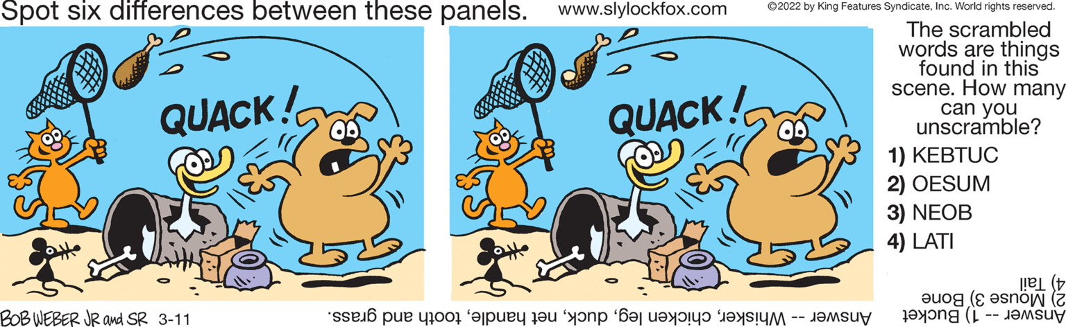 Line OCR: Spot six differences between these panels. www.slylockfox.com ©2022 by King Features SyndicateInc. World rights reserved. The scrambled words are things found in this scene. How many can you unscramble? QUACK! QUACK! 1) KEBTUC 2) OESUM 3) NEOB 4) LATI 4) Tail Mouse Bone BOB WEBER JR amd SR 3-11 Answer - hiskerooth nd grass. Answer -- 1) Bucket Spot six differences between these panels. www.slylockfox.com ©2022 by King Features SyndicateInc. World rights reserved. The scrambled words are things found in this scene. How many can you unscramble? QUACK! QUACK! 1) KEBTUC 2) OESUM 3) NEOB 4) LATI 4) Tail Mouse Bone BOB WEBER JR amd SR 3-11 Answer - hiskerhicken eget andleooth nd grass. Answer -- 1) Bucket
