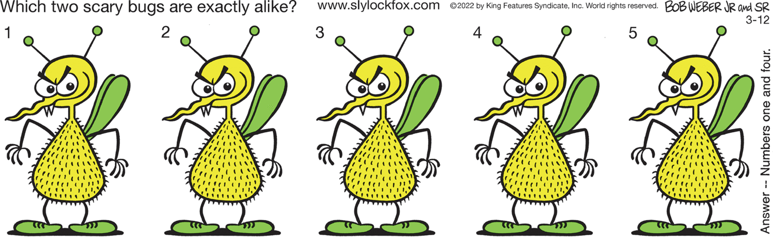 Art OCR: Which two scary bugs are exactly alike? www.slylockfox.com 02022 by King Features SyndicateInc. World rights reserved. BOB WEBER JR and SR 3-12 1 2 4 Which two scary bugs are exactly alike? www.slylockfox.com 02022 by King Features SyndicateInc. World rights reserved. BOB WEBER JR and SR 3-12 1 2 4