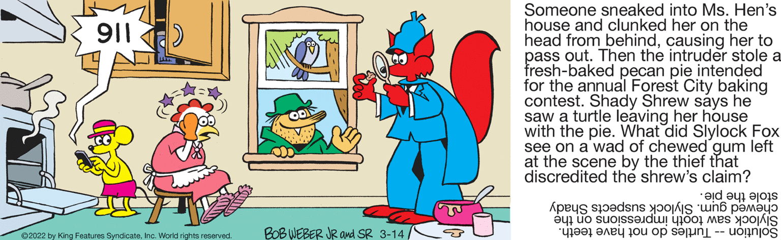 Font OCR: Someone sneaked into Ms. Hen's house and clunked her on the head from behindcausing her to pass out. Then the intruder stole a fresh-baked pecan pie intended for the annual Forest City baking contest. Shady Shrew says he saw a turtle leaving her house with the pie. What did Slylock Fox see on a'wad of chewed gum left at the scene by the thief that discredited the shrew's claim? 911 stole the pie. chewed Slylock suspects Shady Solution urtles o ot ave teeth. BOB WEBER JR and SR 3-14/ Slylock saw tooth impressions on the ©2022 by King Features SyndicateInc. World rights reserved. Someone sneaked into Ms. Hen's house and clunked her on the head from behindcausing her to pass out. Then the intruder stole a fresh-baked pecan pie intended for the annual Forest City baking contest. Shady Shrew says he saw a turtle leaving her house with the pie. What did Slylock Fox see on a'wad of chewed gum left at the scene by the thief that discredited the shrew's claim? 911 stole the pie. chewed Slylock suspects Shady Solution urtles o ot ave teeth. BOB WEBER JR and SR 3-14/ Slylock saw tooth impressions on the ©2022 by King Features SyndicateInc. World rights reserved.
