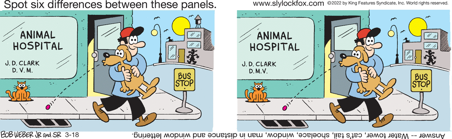 Humour OCR: Spot six differences between these panels. www.slylockfox.com 2022 by King Features SyndicateInc. World rights reserved. ANIMAL HOSPITAL ANIMAL HOSPITAL J. D. CLARK D. V. M. J. D. CLARK D. M.V. BUS STOP BUS STOP BOB WEBER JR and SR 3-18 Answer ater oweran n istance nd indow lettering. Spot six differences between these panels. www.slylockfox.com 2022 by King Features SyndicateInc. World rights reserved. ANIMAL HOSPITAL ANIMAL HOSPITAL J. D. CLARK D. V. M. J. D. CLARK D. M.V. BUS STOP BUS STOP BOB WEBER JR and SR 3-18 Answer ater owerat's ailan n istance nd indow lettering.
