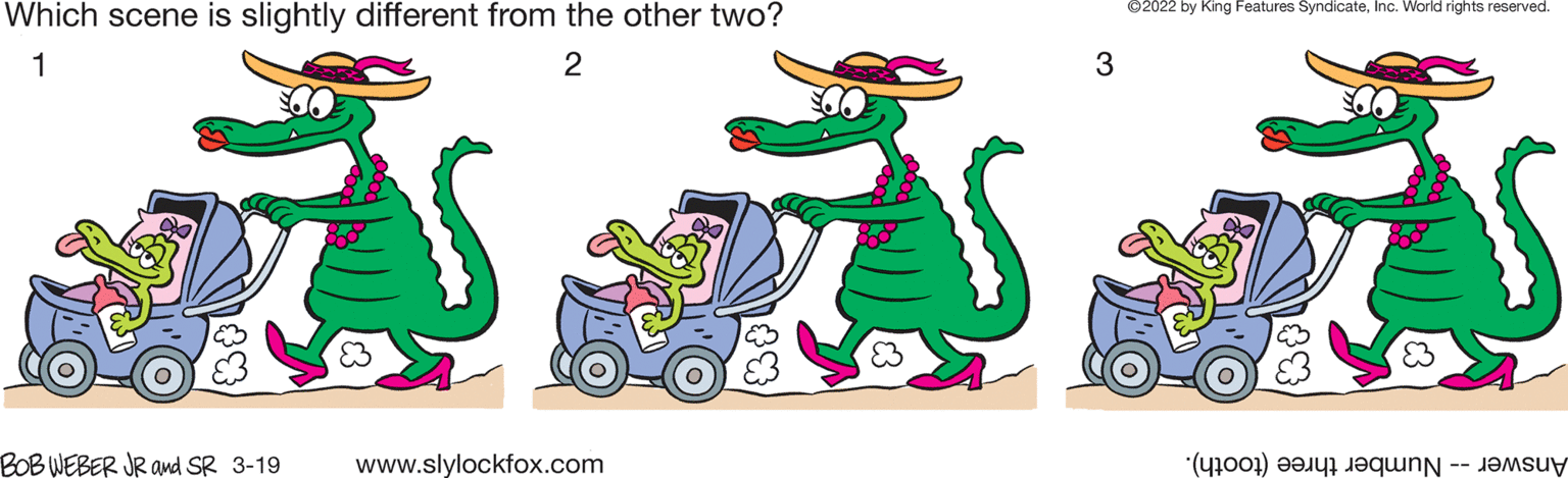 Happy OCR: ©2022 by King Features SyndicateInc. World rights reserved. Which scene is slightly different from the other two? 1 3 BOB WEBER JR and SR 3-19 www.slylockfox.com Answer- hre (tooth). ©2022 by King Features SyndicateInc. World rights reserved. Which scene is slightly different from the other two? 1 3 BOB WEBER JR and SR 3-19 www.slylockfox.com Answer- hre (tooth).