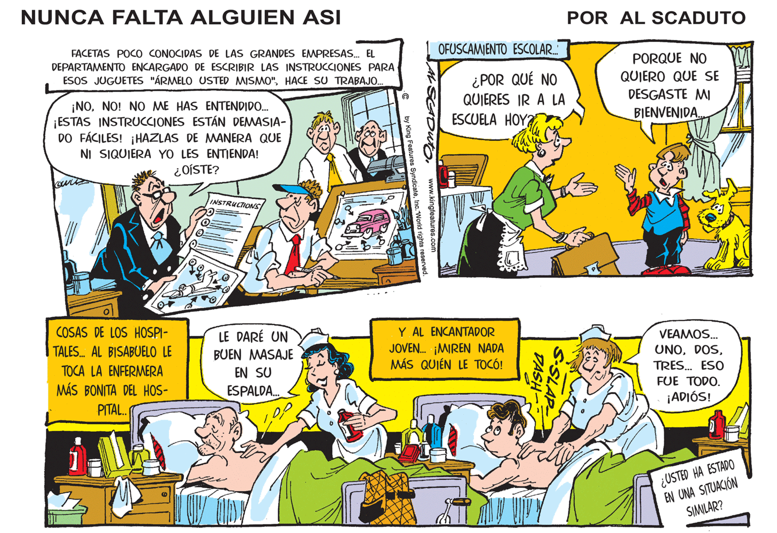 Comic book OCR: NUNCA FALTA ALGUIEN ASI POR AL SCADUTO FACETAS POCO CONOCIDAS DE LAS GRANDES EMPRESAS. EL OFUSCAMIENTO ESCOLAR.. PORQUE NO QUIERO QUE SE DESGASTE M BIENVENIDA DEPARTAMENTO ENCARGADO DE ESCRIBIR LAS INSTRUCCIONES PARA ¿POR QUÉ NO QUIERES IR A LA ESCUELA HOY ESOS JUGUETES "ÁRMELO USTED MISMO"HACE SU TRABAJO. ¡NONO! NO ME HAS ENTENDIDO. ESTAS INSTRUCCIONES ESTÁN DEMASIA- DO FÁCILES! ¡HAZLAS DE MANERA QUE NI SIQUIERA YO LES ENTIENDA! ¿OÍSTE? INSTRUCTIONS COSAS DE LOS HOSPI- LE DARÉ UN Y AL ENCANTADOR VEAMOS. JOVEN. ¡MIREN NADA MÁS QUIÉN LE TOCÓ! TALES. AL BISABUELO LE UNOBUEN MASAJE EN SU ESPALDA. TRES. ESO TOCA LA ENFERMERA FUE TODO. MÁS BONITA DEL HOS- ¡ADIÓS! PITAL. ¿USTED HA ESTADO EN UNA SITUACIÓN SIMILAR? SLAP DASH- NUNCA FALTA ALGUIEN ASI POR AL SCADUTO FACETAS POCO CONOCIDAS DE LAS GRANDES EMPRESAS. EL OFUSCAMIENTO ESCOLAR.. PORQUE NO QUIERO QUE SE DESGASTE M BIENVENIDA DEPARTAMENTO ENCARGADO DE ESCRIBIR LAS INSTRUCCIONES PARA ¿POR QUÉ NO QUIERES IR A LA ESCUELA HOY ESOS JUGUETES "ÁRMELO USTED MISMO"HACE SU TRABAJO. ¡NONO! NO ME HAS ENTENDIDO. ESTAS INSTRUCCIONES ESTÁN DEMASIA- DO FÁCILES! ¡HAZLAS DE MANERA QUE NI SIQUIERA YO LES ENTIENDA! ¿OÍSTE? INSTRUCTIONS COSAS DE LOS HOSPI- LE DARÉ UN Y AL ENCANTADOR VEAMOS. JOVEN. ¡MIREN NADA MÁS QUIÉN LE TOCÓ! TALES. AL BISABUELO LE UNOBUEN MASAJE EN SU ESPALDA. TRES. ESO TOCA LA ENFERMERA FUE TODO. MÁS BONITA DEL HOS- ¡ADIÓS! PITAL. ¿USTED HA ESTADO EN UNA SITUACIÓN SIMILAR? SLAP DASH-