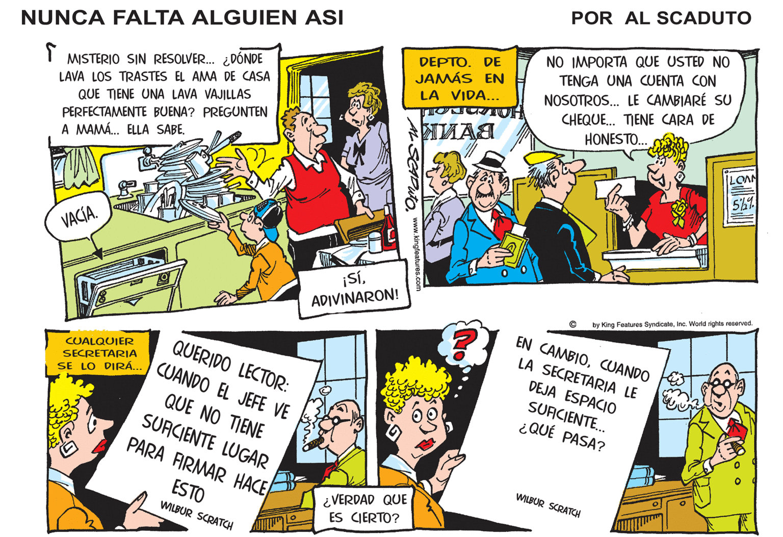 Illustration OCR: POR AL SCADUTO NUNCA FALTA ALGUIEN ASI SE LO DIRÁ. CUANDO EL JEFE VE NO IMPORTA QUE USTED NO DEPTO. DE JAMÁS EN LA VIDA... TENGA UNA CUENTA CON NOSOTROS. LE CAMBIARÉ SU CHEQUE. TIENE CARA DE HONESTO.. MISTERIO SIN RESOLVER. ¿DÓNDE LAVA LOS TRASTES EL AMA DE CASA QUE TIENE UNA LAVA VAJILLAS PERFECTAMENTE BUENA? PREGUNTEN A MAMÁ. ELLA SABE. LOAN 5%9 VACÍA. ADIVINARON! by King Features SyndicateInc. World rights reserved. EN CAMBIOCUANDO LA SECRETARIA LE CUALQUIER SECRETARIA QUERIDO LECTOR: DEJA ESPACIO SUACIENTE.. ¿QUÉ PASA? QUE NO TIENE SURCIENTE LUGAR PARA FIRMAR HACE WILBUR SCRATCH ESTO WILBUR SCRATCH ¿VERDAD QUE ES CIERTO? AL SCIDUto www.kingfeatures.c POR AL SCADUTO NUNCA FALTA ALGUIEN ASI SE LO DIRÁ. CUANDO EL JEFE VE NO IMPORTA QUE USTED NO DEPTO. DE JAMÁS EN LA VIDA... TENGA UNA CUENTA CON NOSOTROS. LE CAMBIARÉ SU CHEQUE. TIENE CARA DE HONESTO.. MISTERIO SIN RESOLVER. ¿DÓNDE LAVA LOS TRASTES EL AMA DE CASA QUE TIENE UNA LAVA VAJILLAS PERFECTAMENTE BUENA? PREGUNTEN A MAMÁ. ELLA SABE. LOAN 5%9 VACÍA. ADIVINARON! by King Features SyndicateInc. World rights reserved. EN CAMBIOCUANDO LA SECRETARIA LE CUALQUIER SECRETARIA QUERIDO LECTOR: DEJA ESPACIO SUACIENTE.. ¿QUÉ PASA? QUE NO TIENE SURCIENTE LUGAR PARA FIRMAR HACE WILBUR SCRATCH ESTO WILBUR SCRATCH ¿VERDAD QUE ES CIERTO? AL SCIDUto www.kingfeatures.c